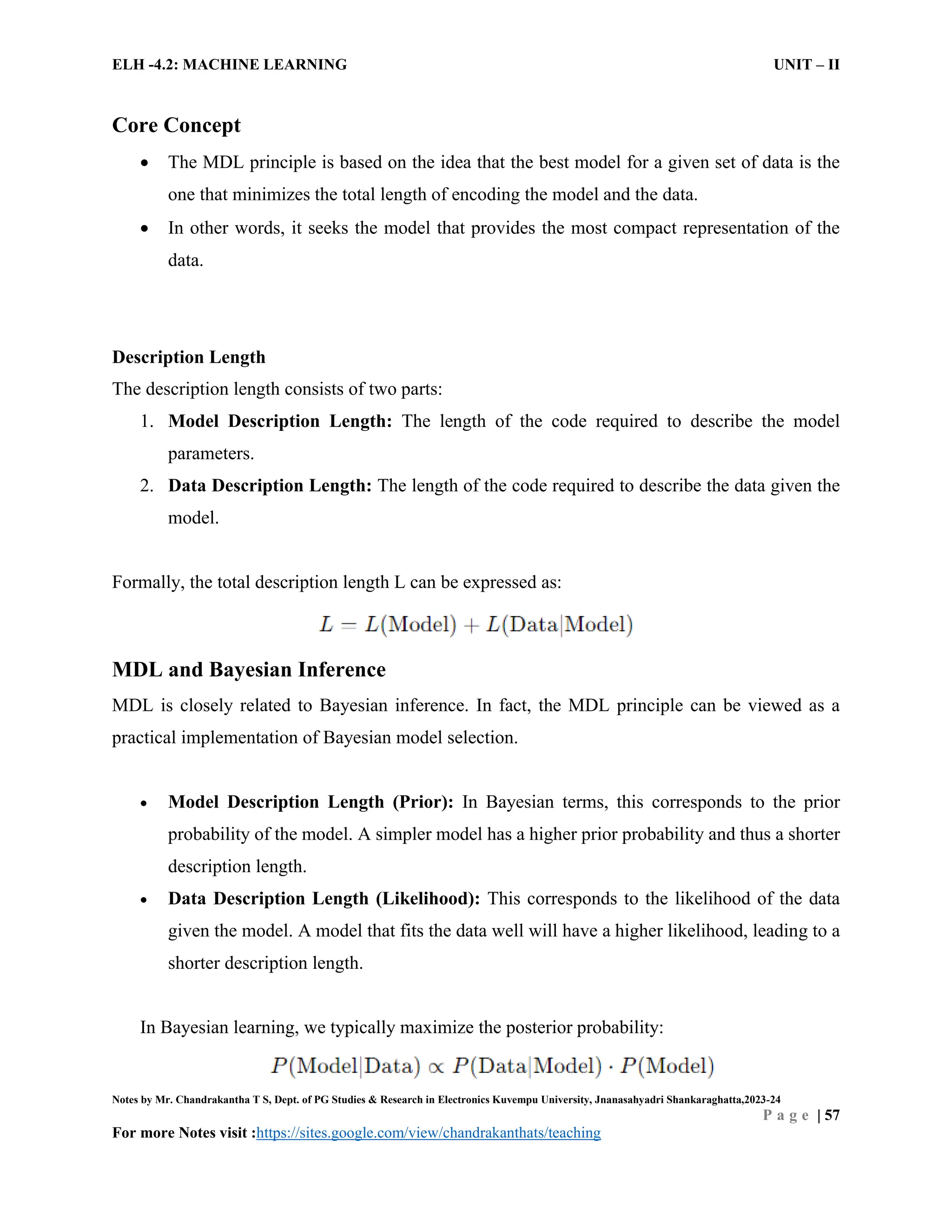 ELH -4.2: MACHINE LEARNING UNIT – II
Notes by Mr. Chandrakantha T S, Dept. of PG Studies & Research in Electronics Kuvempu University, Jnanasahyadri Shankaraghatta,2023-24
P a g e | 57
For more Notes visit :https://sites.google.com/view/chandrakanthats/teaching
Core Concept
 The MDL principle is based on the idea that the best model for a given set of data is the
one that minimizes the total length of encoding the model and the data.
 In other words, it seeks the model that provides the most compact representation of the
data.
Description Length
The description length consists of two parts:
1. Model Description Length: The length of the code required to describe the model
parameters.
2. Data Description Length: The length of the code required to describe the data given the
model.
Formally, the total description length L can be expressed as:
MDL and Bayesian Inference
MDL is closely related to Bayesian inference. In fact, the MDL principle can be viewed as a
practical implementation of Bayesian model selection.
 Model Description Length (Prior): In Bayesian terms, this corresponds to the prior
probability of the model. A simpler model has a higher prior probability and thus a shorter
description length.
 Data Description Length (Likelihood): This corresponds to the likelihood of the data
given the model. A model that fits the data well will have a higher likelihood, leading to a
shorter description length.
In Bayesian learning, we typically maximize the posterior probability:
 