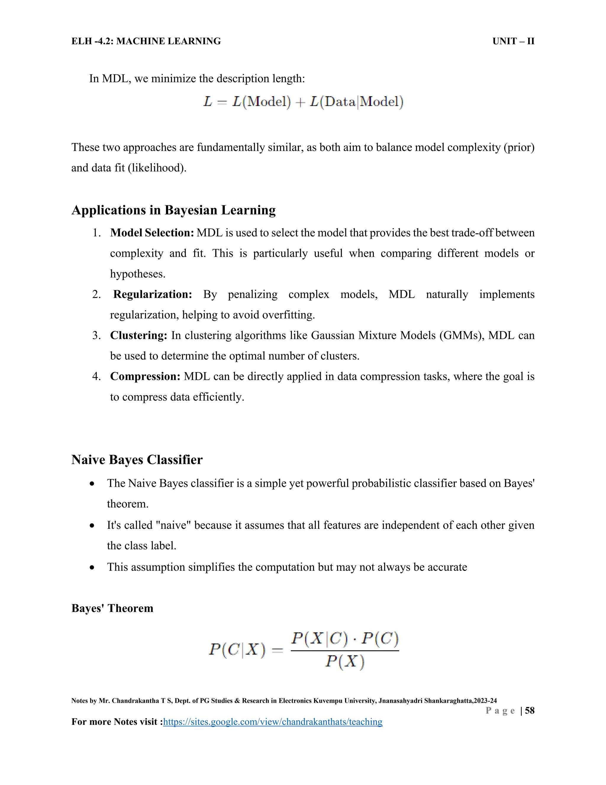 ELH -4.2: MACHINE LEARNING UNIT – II
Notes by Mr. Chandrakantha T S, Dept. of PG Studies & Research in Electronics Kuvempu University, Jnanasahyadri Shankaraghatta,2023-24
P a g e | 58
For more Notes visit :https://sites.google.com/view/chandrakanthats/teaching
In MDL, we minimize the description length:
These two approaches are fundamentally similar, as both aim to balance model complexity (prior)
and data fit (likelihood).
Applications in Bayesian Learning
1. Model Selection: MDL is used to select the model that provides the best trade-off between
complexity and fit. This is particularly useful when comparing different models or
hypotheses.
2. Regularization: By penalizing complex models, MDL naturally implements
regularization, helping to avoid overfitting.
3. Clustering: In clustering algorithms like Gaussian Mixture Models (GMMs), MDL can
be used to determine the optimal number of clusters.
4. Compression: MDL can be directly applied in data compression tasks, where the goal is
to compress data efficiently.
Naive Bayes Classifier
 The Naive Bayes classifier is a simple yet powerful probabilistic classifier based on Bayes'
theorem.
 It's called "naive" because it assumes that all features are independent of each other given
the class label.
 This assumption simplifies the computation but may not always be accurate
Bayes' Theorem
 