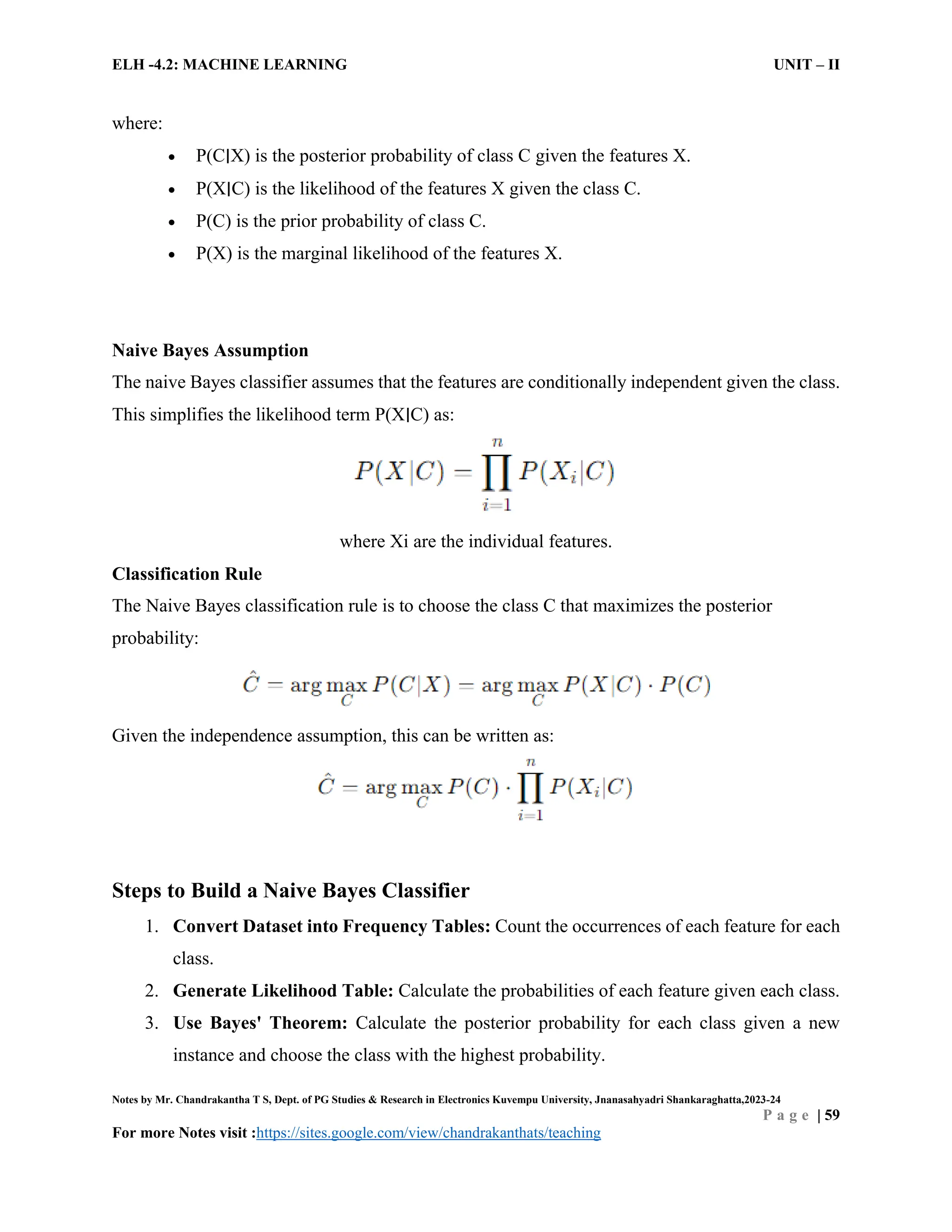 ELH -4.2: MACHINE LEARNING UNIT – II
Notes by Mr. Chandrakantha T S, Dept. of PG Studies & Research in Electronics Kuvempu University, Jnanasahyadri Shankaraghatta,2023-24
P a g e | 59
For more Notes visit :https://sites.google.com/view/chandrakanthats/teaching
where:
 P(C∣X) is the posterior probability of class C given the features X.
 P(X∣C) is the likelihood of the features X given the class C.
 P(C) is the prior probability of class C.
 P(X) is the marginal likelihood of the features X.
Naive Bayes Assumption
The naive Bayes classifier assumes that the features are conditionally independent given the class.
This simplifies the likelihood term P(X∣C) as:
where Xi are the individual features.
Classification Rule
The Naive Bayes classification rule is to choose the class C that maximizes the posterior
probability:
Given the independence assumption, this can be written as:
Steps to Build a Naive Bayes Classifier
1. Convert Dataset into Frequency Tables: Count the occurrences of each feature for each
class.
2. Generate Likelihood Table: Calculate the probabilities of each feature given each class.
3. Use Bayes' Theorem: Calculate the posterior probability for each class given a new
instance and choose the class with the highest probability.
 