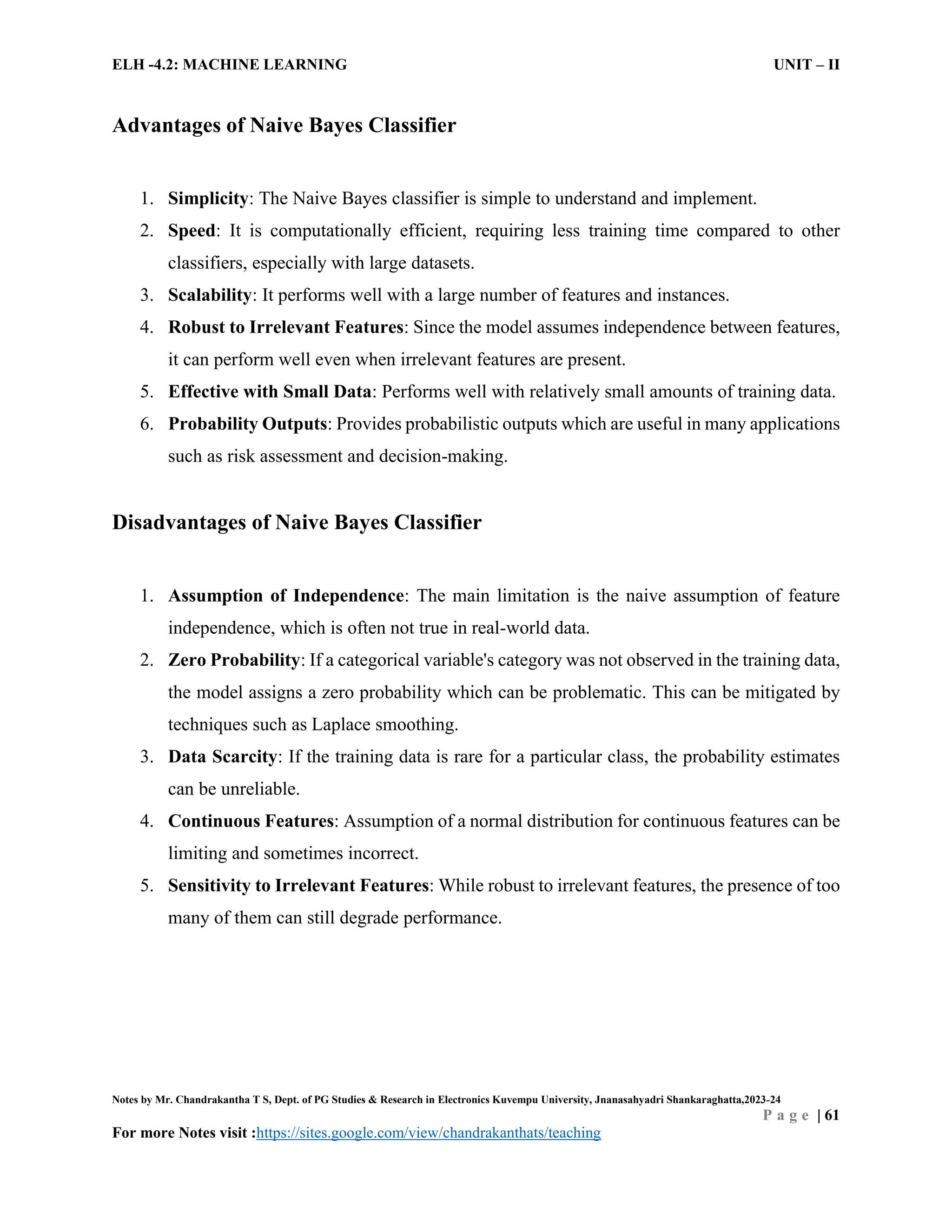 ELH -4.2: MACHINE LEARNING UNIT – II
Notes by Mr. Chandrakantha T S, Dept. of PG Studies & Research in Electronics Kuvempu University, Jnanasahyadri Shankaraghatta,2023-24
P a g e | 61
For more Notes visit :https://sites.google.com/view/chandrakanthats/teaching
Advantages of Naive Bayes Classifier
1. Simplicity: The Naive Bayes classifier is simple to understand and implement.
2. Speed: It is computationally efficient, requiring less training time compared to other
classifiers, especially with large datasets.
3. Scalability: It performs well with a large number of features and instances.
4. Robust to Irrelevant Features: Since the model assumes independence between features,
it can perform well even when irrelevant features are present.
5. Effective with Small Data: Performs well with relatively small amounts of training data.
6. Probability Outputs: Provides probabilistic outputs which are useful in many applications
such as risk assessment and decision-making.
Disadvantages of Naive Bayes Classifier
1. Assumption of Independence: The main limitation is the naive assumption of feature
independence, which is often not true in real-world data.
2. Zero Probability: If a categorical variable's category was not observed in the training data,
the model assigns a zero probability which can be problematic. This can be mitigated by
techniques such as Laplace smoothing.
3. Data Scarcity: If the training data is rare for a particular class, the probability estimates
can be unreliable.
4. Continuous Features: Assumption of a normal distribution for continuous features can be
limiting and sometimes incorrect.
5. Sensitivity to Irrelevant Features: While robust to irrelevant features, the presence of too
many of them can still degrade performance.
 