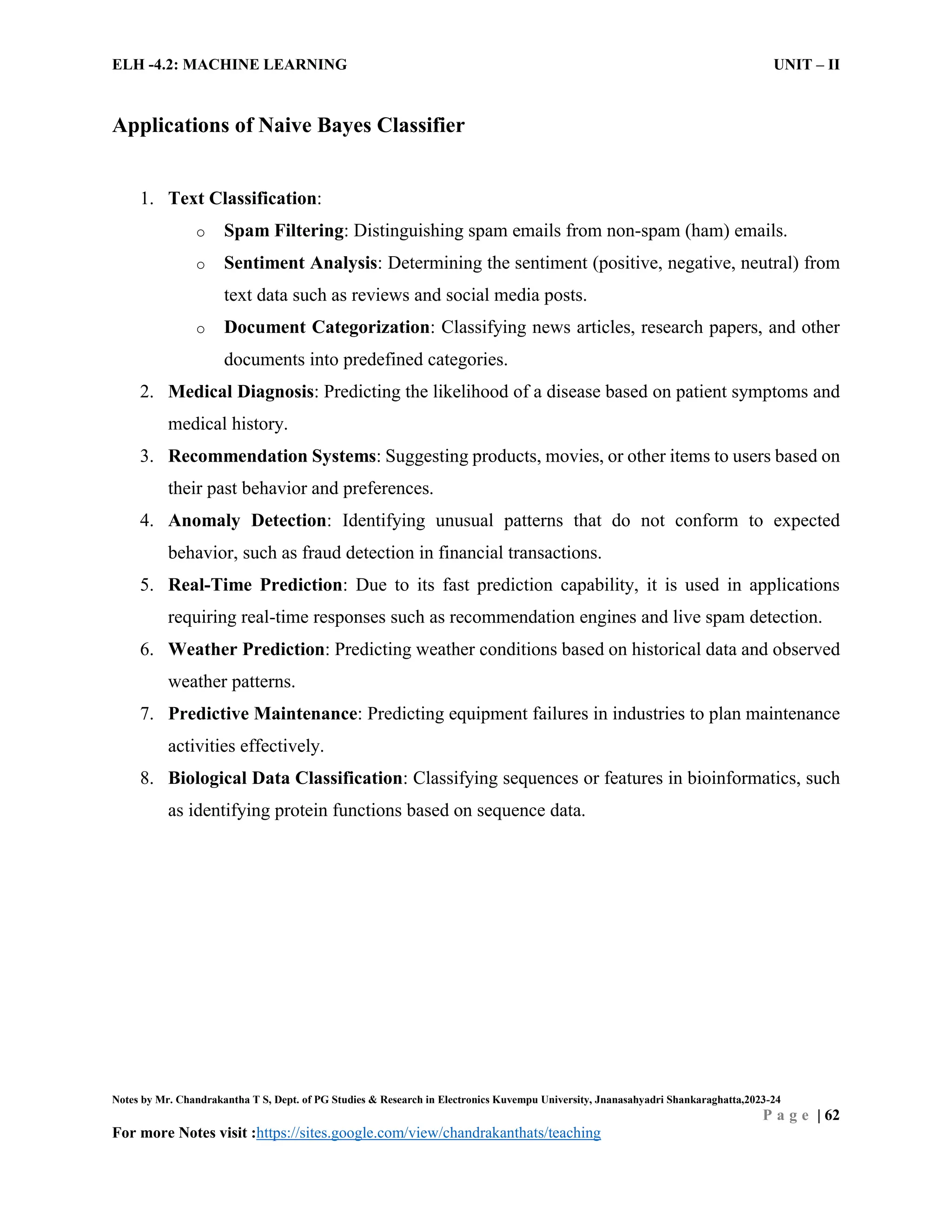 ELH -4.2: MACHINE LEARNING UNIT – II
Notes by Mr. Chandrakantha T S, Dept. of PG Studies & Research in Electronics Kuvempu University, Jnanasahyadri Shankaraghatta,2023-24
P a g e | 62
For more Notes visit :https://sites.google.com/view/chandrakanthats/teaching
Applications of Naive Bayes Classifier
1. Text Classification:
o Spam Filtering: Distinguishing spam emails from non-spam (ham) emails.
o Sentiment Analysis: Determining the sentiment (positive, negative, neutral) from
text data such as reviews and social media posts.
o Document Categorization: Classifying news articles, research papers, and other
documents into predefined categories.
2. Medical Diagnosis: Predicting the likelihood of a disease based on patient symptoms and
medical history.
3. Recommendation Systems: Suggesting products, movies, or other items to users based on
their past behavior and preferences.
4. Anomaly Detection: Identifying unusual patterns that do not conform to expected
behavior, such as fraud detection in financial transactions.
5. Real-Time Prediction: Due to its fast prediction capability, it is used in applications
requiring real-time responses such as recommendation engines and live spam detection.
6. Weather Prediction: Predicting weather conditions based on historical data and observed
weather patterns.
7. Predictive Maintenance: Predicting equipment failures in industries to plan maintenance
activities effectively.
8. Biological Data Classification: Classifying sequences or features in bioinformatics, such
as identifying protein functions based on sequence data.
 