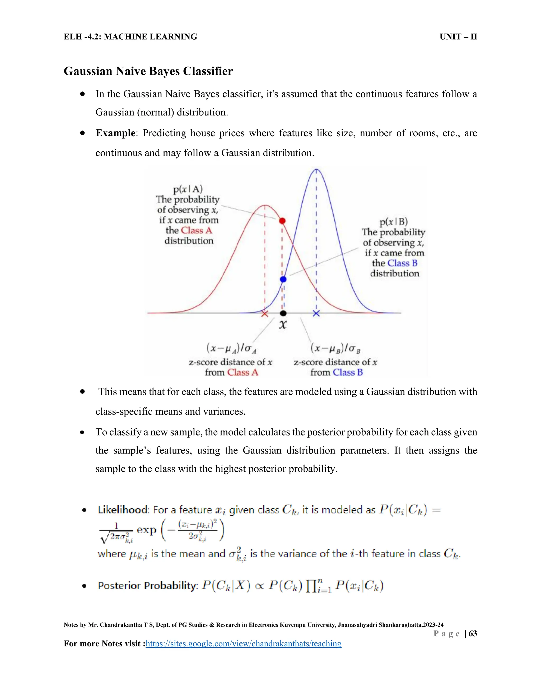 ELH -4.2: MACHINE LEARNING UNIT – II
Notes by Mr. Chandrakantha T S, Dept. of PG Studies & Research in Electronics Kuvempu University, Jnanasahyadri Shankaraghatta,2023-24
P a g e | 63
For more Notes visit :https://sites.google.com/view/chandrakanthats/teaching
Gaussian Naive Bayes Classifier
 In the Gaussian Naive Bayes classifier, it's assumed that the continuous features follow a
Gaussian (normal) distribution.
 Example: Predicting house prices where features like size, number of rooms, etc., are
continuous and may follow a Gaussian distribution.
 This means that for each class, the features are modeled using a Gaussian distribution with
class-specific means and variances.
 To classify a new sample, the model calculates the posterior probability for each class given
the sample’s features, using the Gaussian distribution parameters. It then assigns the
sample to the class with the highest posterior probability.
 