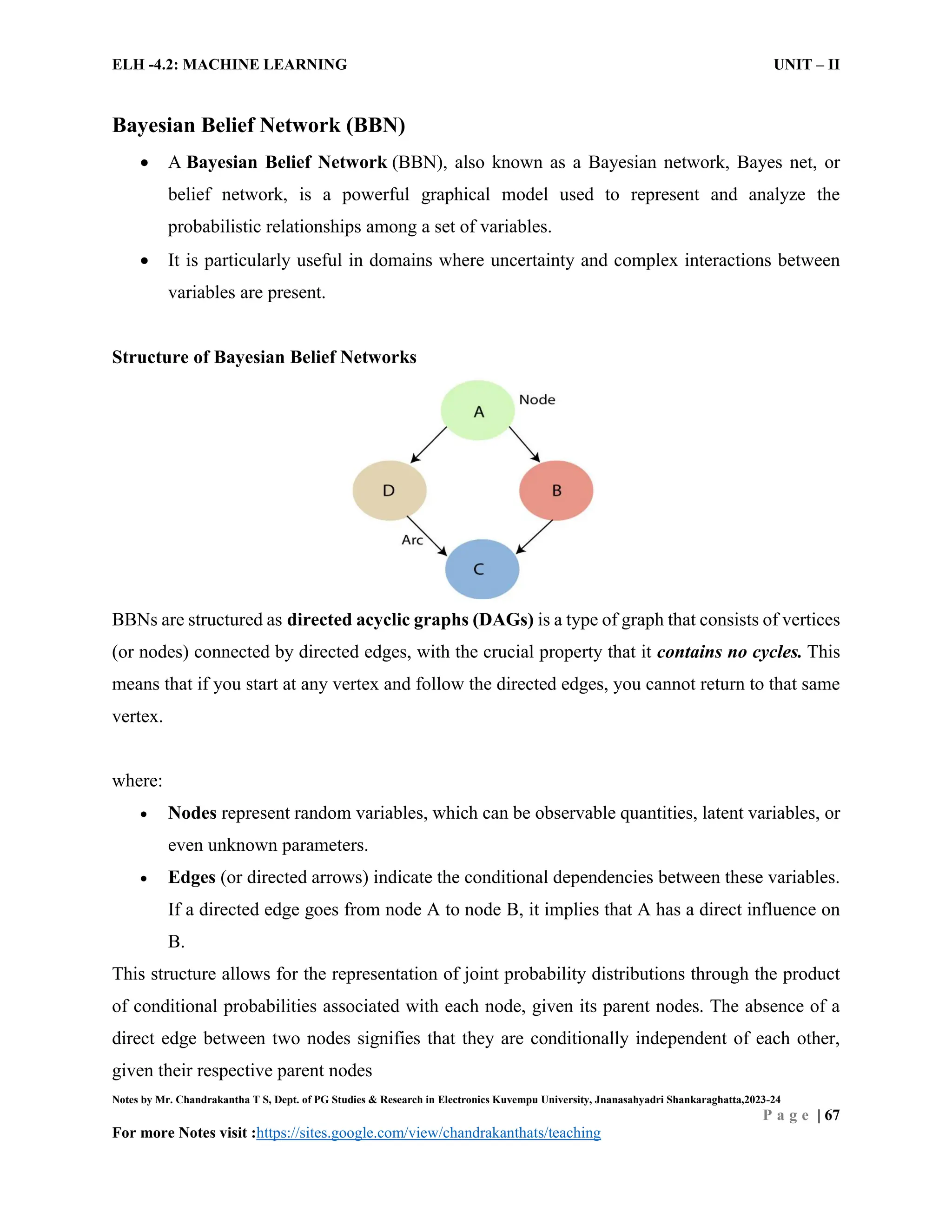 ELH -4.2: MACHINE LEARNING UNIT – II
Notes by Mr. Chandrakantha T S, Dept. of PG Studies & Research in Electronics Kuvempu University, Jnanasahyadri Shankaraghatta,2023-24
P a g e | 67
For more Notes visit :https://sites.google.com/view/chandrakanthats/teaching
Bayesian Belief Network (BBN)
 A Bayesian Belief Network (BBN), also known as a Bayesian network, Bayes net, or
belief network, is a powerful graphical model used to represent and analyze the
probabilistic relationships among a set of variables.
 It is particularly useful in domains where uncertainty and complex interactions between
variables are present.
Structure of Bayesian Belief Networks
BBNs are structured as directed acyclic graphs (DAGs) is a type of graph that consists of vertices
(or nodes) connected by directed edges, with the crucial property that it contains no cycles. This
means that if you start at any vertex and follow the directed edges, you cannot return to that same
vertex.
where:
 Nodes represent random variables, which can be observable quantities, latent variables, or
even unknown parameters.
 Edges (or directed arrows) indicate the conditional dependencies between these variables.
If a directed edge goes from node A to node B, it implies that A has a direct influence on
B.
This structure allows for the representation of joint probability distributions through the product
of conditional probabilities associated with each node, given its parent nodes. The absence of a
direct edge between two nodes signifies that they are conditionally independent of each other,
given their respective parent nodes
 