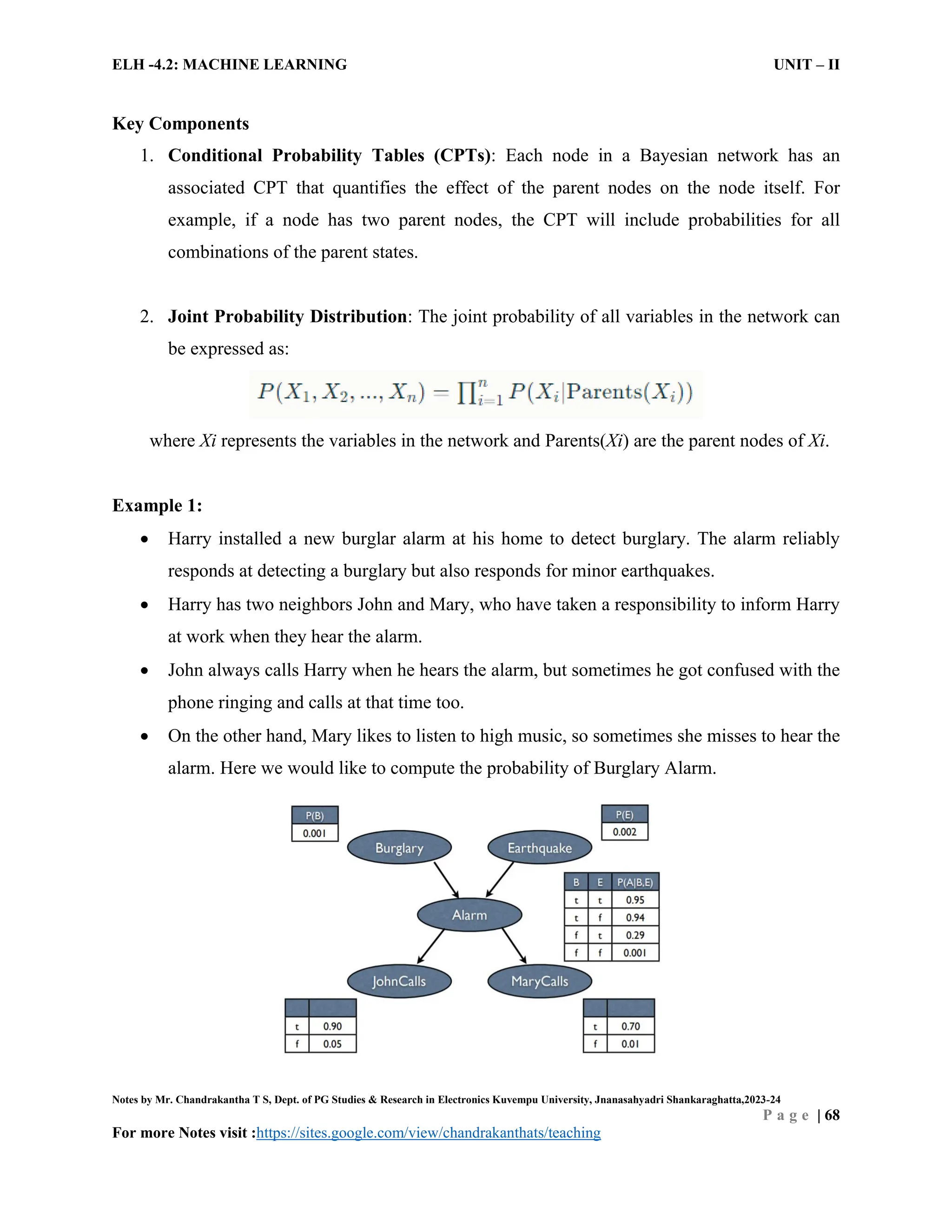ELH -4.2: MACHINE LEARNING UNIT – II
Notes by Mr. Chandrakantha T S, Dept. of PG Studies & Research in Electronics Kuvempu University, Jnanasahyadri Shankaraghatta,2023-24
P a g e | 68
For more Notes visit :https://sites.google.com/view/chandrakanthats/teaching
Key Components
1. Conditional Probability Tables (CPTs): Each node in a Bayesian network has an
associated CPT that quantifies the effect of the parent nodes on the node itself. For
example, if a node has two parent nodes, the CPT will include probabilities for all
combinations of the parent states.
2. Joint Probability Distribution: The joint probability of all variables in the network can
be expressed as:
where Xi represents the variables in the network and Parents(Xi) are the parent nodes of Xi.
Example 1:
 Harry installed a new burglar alarm at his home to detect burglary. The alarm reliably
responds at detecting a burglary but also responds for minor earthquakes.
 Harry has two neighbors John and Mary, who have taken a responsibility to inform Harry
at work when they hear the alarm.
 John always calls Harry when he hears the alarm, but sometimes he got confused with the
phone ringing and calls at that time too.
 On the other hand, Mary likes to listen to high music, so sometimes she misses to hear the
alarm. Here we would like to compute the probability of Burglary Alarm.
 