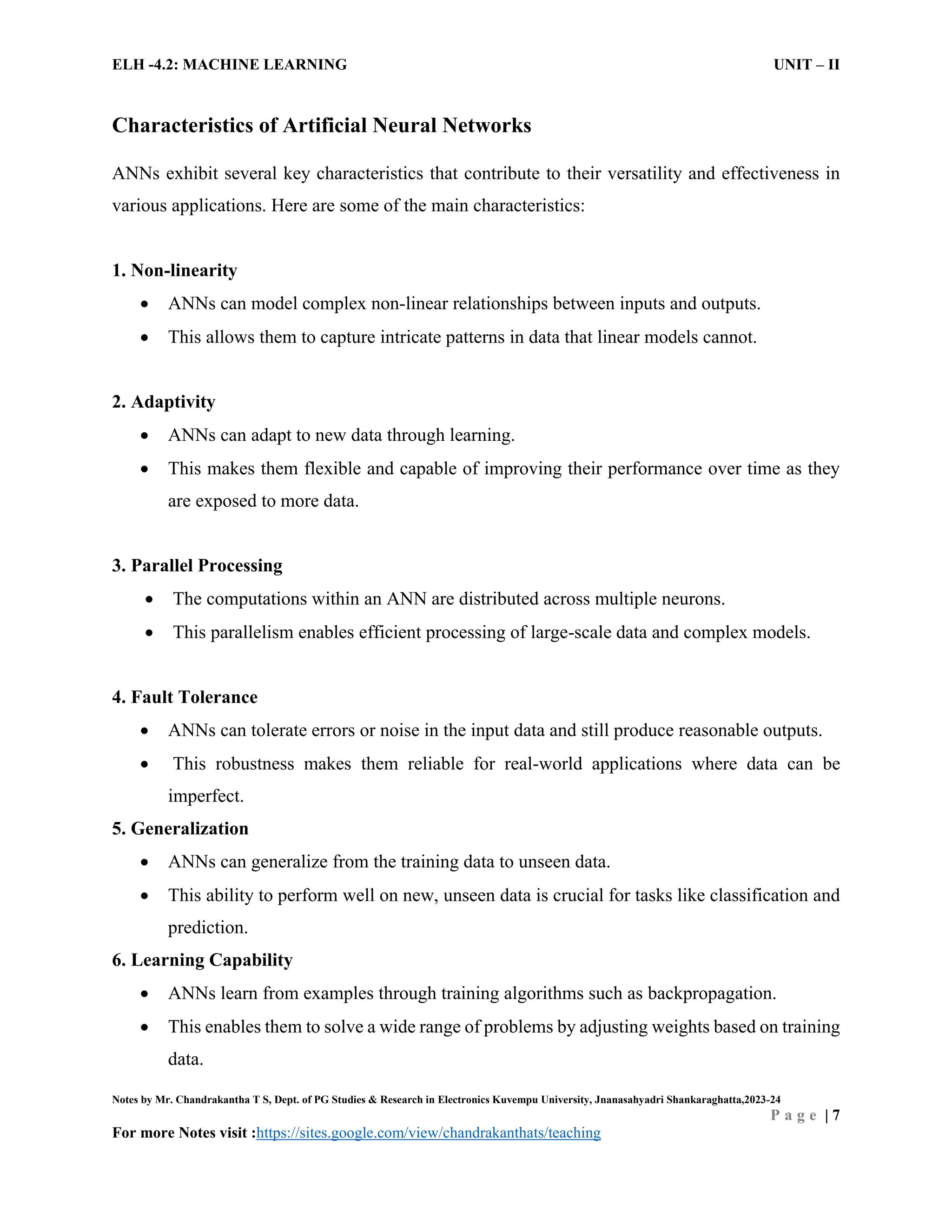 ELH -4.2: MACHINE LEARNING UNIT – II
Notes by Mr. Chandrakantha T S, Dept. of PG Studies & Research in Electronics Kuvempu University, Jnanasahyadri Shankaraghatta,2023-24
P a g e | 7
For more Notes visit :https://sites.google.com/view/chandrakanthats/teaching
Characteristics of Artificial Neural Networks
ANNs exhibit several key characteristics that contribute to their versatility and effectiveness in
various applications. Here are some of the main characteristics:
1. Non-linearity
 ANNs can model complex non-linear relationships between inputs and outputs.
 This allows them to capture intricate patterns in data that linear models cannot.
2. Adaptivity
 ANNs can adapt to new data through learning.
 This makes them flexible and capable of improving their performance over time as they
are exposed to more data.
3. Parallel Processing
 The computations within an ANN are distributed across multiple neurons.
 This parallelism enables efficient processing of large-scale data and complex models.
4. Fault Tolerance
 ANNs can tolerate errors or noise in the input data and still produce reasonable outputs.
 This robustness makes them reliable for real-world applications where data can be
imperfect.
5. Generalization
 ANNs can generalize from the training data to unseen data.
 This ability to perform well on new, unseen data is crucial for tasks like classification and
prediction.
6. Learning Capability
 ANNs learn from examples through training algorithms such as backpropagation.
 This enables them to solve a wide range of problems by adjusting weights based on training
data.
 