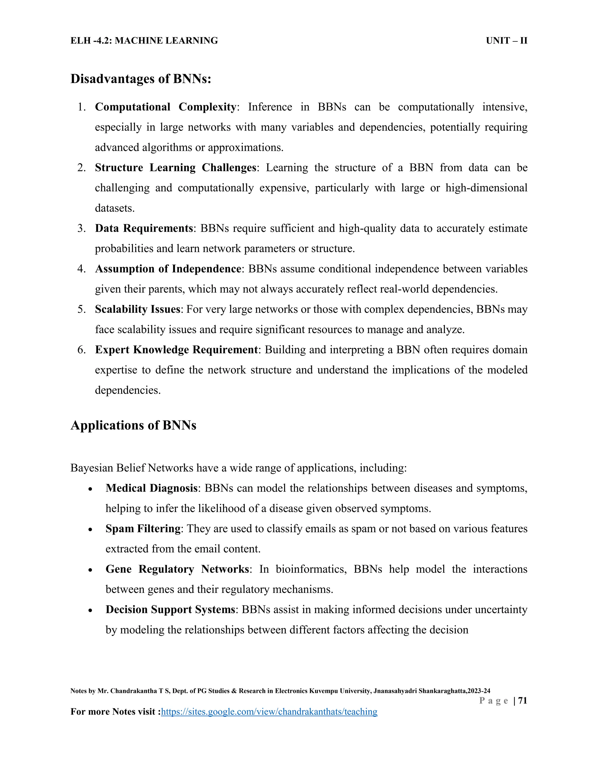 ELH -4.2: MACHINE LEARNING UNIT – II
Notes by Mr. Chandrakantha T S, Dept. of PG Studies & Research in Electronics Kuvempu University, Jnanasahyadri Shankaraghatta,2023-24
P a g e | 71
For more Notes visit :https://sites.google.com/view/chandrakanthats/teaching
Disadvantages of BNNs:
1. Computational Complexity: Inference in BBNs can be computationally intensive,
especially in large networks with many variables and dependencies, potentially requiring
advanced algorithms or approximations.
2. Structure Learning Challenges: Learning the structure of a BBN from data can be
challenging and computationally expensive, particularly with large or high-dimensional
datasets.
3. Data Requirements: BBNs require sufficient and high-quality data to accurately estimate
probabilities and learn network parameters or structure.
4. Assumption of Independence: BBNs assume conditional independence between variables
given their parents, which may not always accurately reflect real-world dependencies.
5. Scalability Issues: For very large networks or those with complex dependencies, BBNs may
face scalability issues and require significant resources to manage and analyze.
6. Expert Knowledge Requirement: Building and interpreting a BBN often requires domain
expertise to define the network structure and understand the implications of the modeled
dependencies.
Applications of BNNs
Bayesian Belief Networks have a wide range of applications, including:
 Medical Diagnosis: BBNs can model the relationships between diseases and symptoms,
helping to infer the likelihood of a disease given observed symptoms.
 Spam Filtering: They are used to classify emails as spam or not based on various features
extracted from the email content.
 Gene Regulatory Networks: In bioinformatics, BBNs help model the interactions
between genes and their regulatory mechanisms.
 Decision Support Systems: BBNs assist in making informed decisions under uncertainty
by modeling the relationships between different factors affecting the decision
 