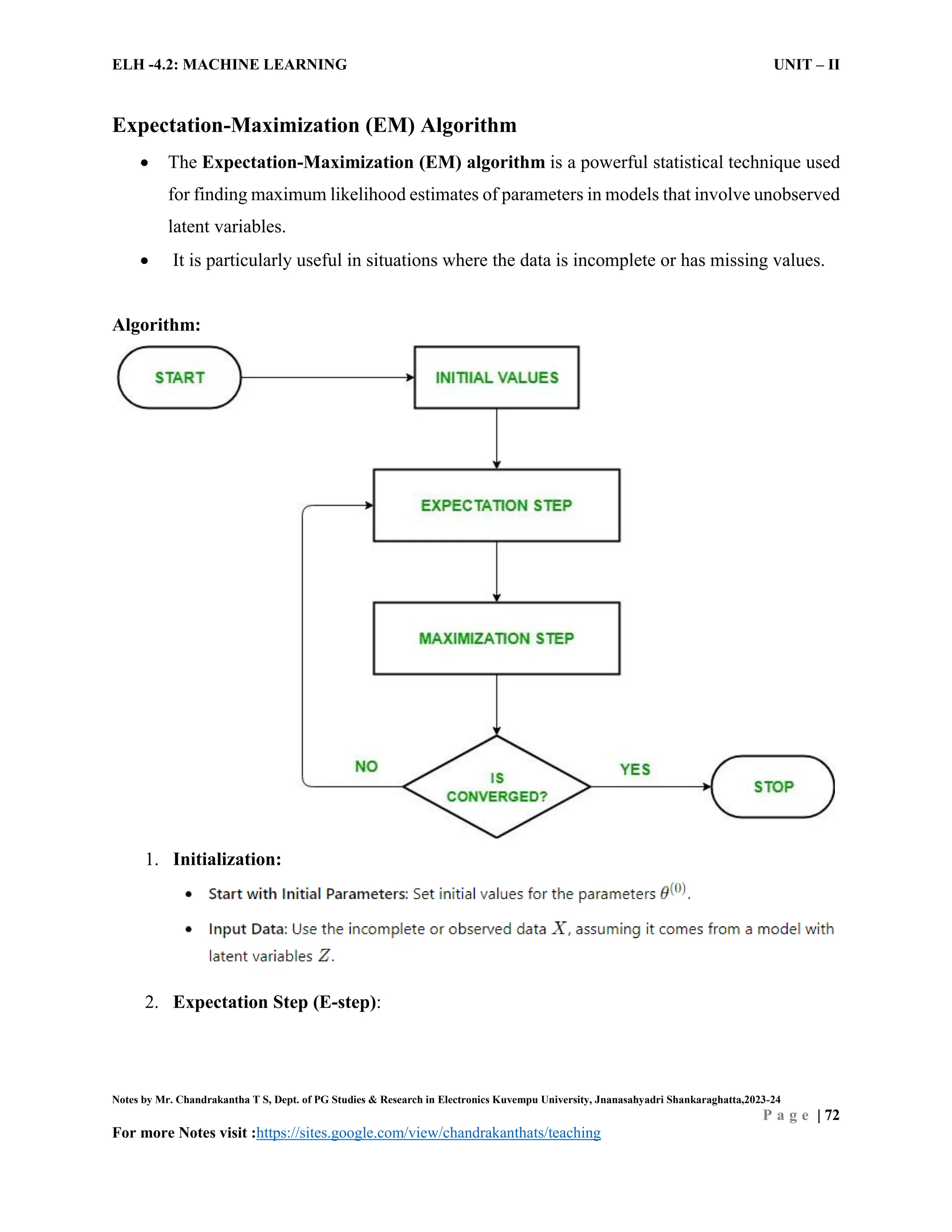 ELH -4.2: MACHINE LEARNING UNIT – II
Notes by Mr. Chandrakantha T S, Dept. of PG Studies & Research in Electronics Kuvempu University, Jnanasahyadri Shankaraghatta,2023-24
P a g e | 72
For more Notes visit :https://sites.google.com/view/chandrakanthats/teaching
Expectation-Maximization (EM) Algorithm
 The Expectation-Maximization (EM) algorithm is a powerful statistical technique used
for finding maximum likelihood estimates of parameters in models that involve unobserved
latent variables.
 It is particularly useful in situations where the data is incomplete or has missing values.
Algorithm:
1. Initialization:
2. Expectation Step (E-step):
 