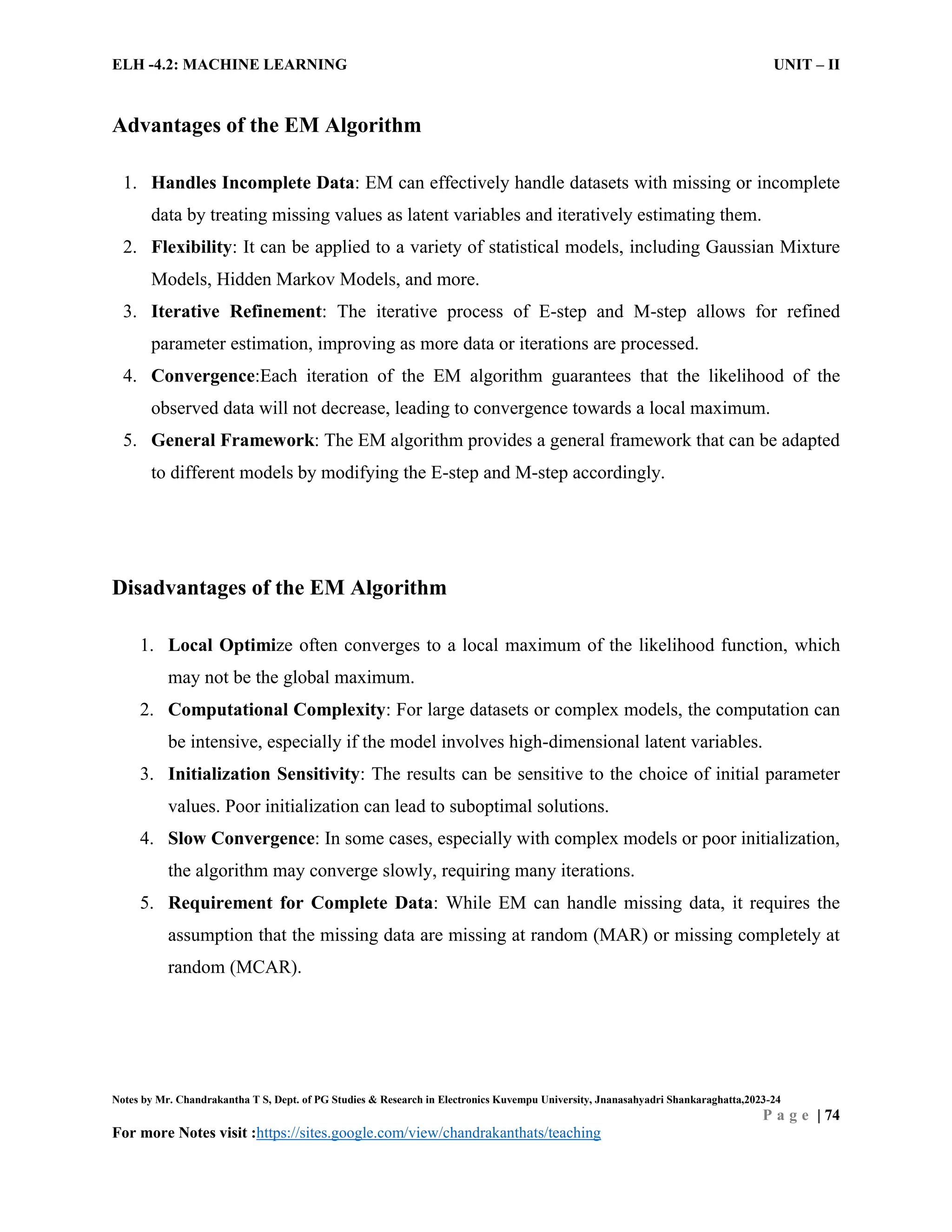 ELH -4.2: MACHINE LEARNING UNIT – II
Notes by Mr. Chandrakantha T S, Dept. of PG Studies & Research in Electronics Kuvempu University, Jnanasahyadri Shankaraghatta,2023-24
P a g e | 74
For more Notes visit :https://sites.google.com/view/chandrakanthats/teaching
Advantages of the EM Algorithm
1. Handles Incomplete Data: EM can effectively handle datasets with missing or incomplete
data by treating missing values as latent variables and iteratively estimating them.
2. Flexibility: It can be applied to a variety of statistical models, including Gaussian Mixture
Models, Hidden Markov Models, and more.
3. Iterative Refinement: The iterative process of E-step and M-step allows for refined
parameter estimation, improving as more data or iterations are processed.
4. Convergence:Each iteration of the EM algorithm guarantees that the likelihood of the
observed data will not decrease, leading to convergence towards a local maximum.
5. General Framework: The EM algorithm provides a general framework that can be adapted
to different models by modifying the E-step and M-step accordingly.
Disadvantages of the EM Algorithm
1. Local Optimize often converges to a local maximum of the likelihood function, which
may not be the global maximum.
2. Computational Complexity: For large datasets or complex models, the computation can
be intensive, especially if the model involves high-dimensional latent variables.
3. Initialization Sensitivity: The results can be sensitive to the choice of initial parameter
values. Poor initialization can lead to suboptimal solutions.
4. Slow Convergence: In some cases, especially with complex models or poor initialization,
the algorithm may converge slowly, requiring many iterations.
5. Requirement for Complete Data: While EM can handle missing data, it requires the
assumption that the missing data are missing at random (MAR) or missing completely at
random (MCAR).
 