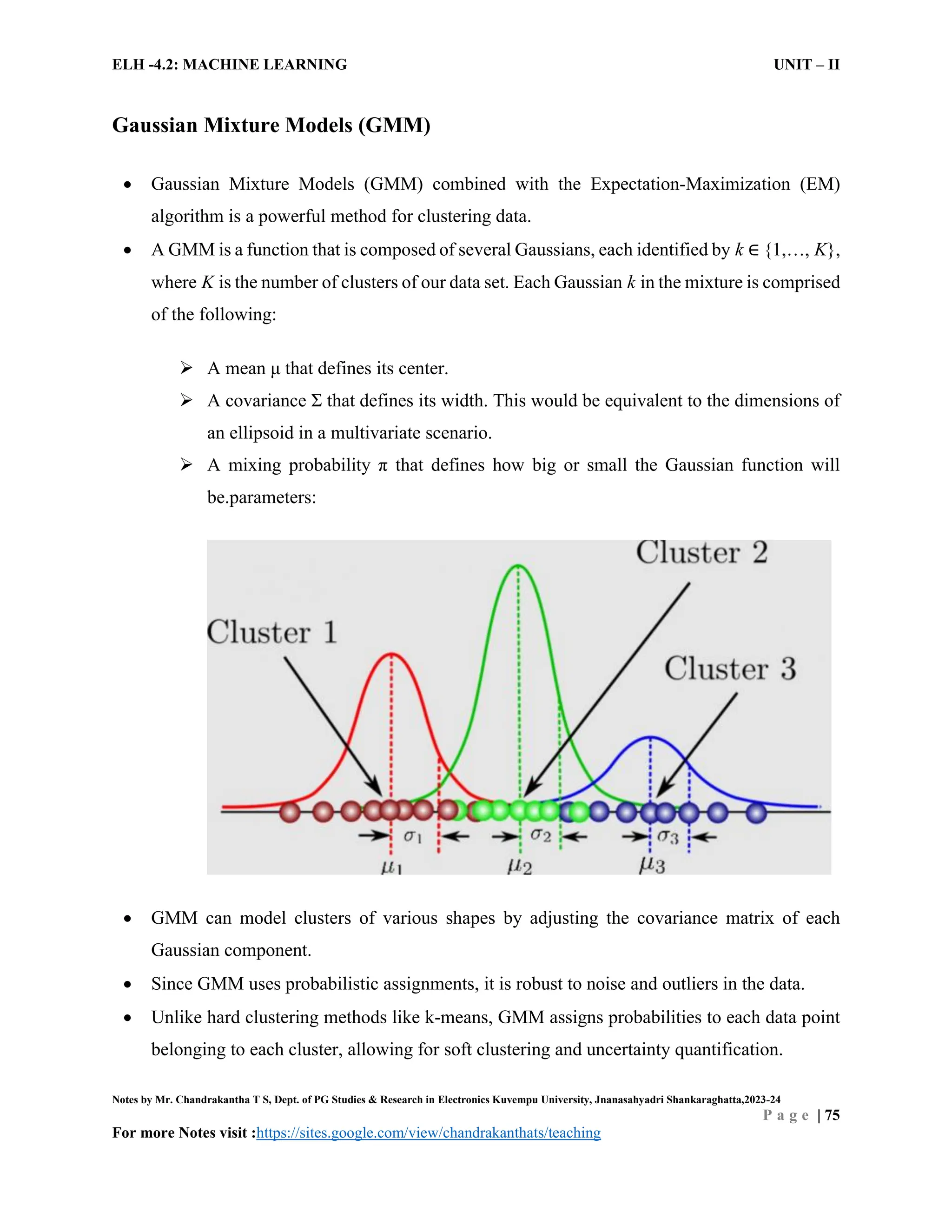 ELH -4.2: MACHINE LEARNING UNIT – II
Notes by Mr. Chandrakantha T S, Dept. of PG Studies & Research in Electronics Kuvempu University, Jnanasahyadri Shankaraghatta,2023-24
P a g e | 75
For more Notes visit :https://sites.google.com/view/chandrakanthats/teaching
Gaussian Mixture Models (GMM)
 Gaussian Mixture Models (GMM) combined with the Expectation-Maximization (EM)
algorithm is a powerful method for clustering data.
 A GMM is a function that is composed of several Gaussians, each identified by k ∈ {1,…, K},
where K is the number of clusters of our data set. Each Gaussian k in the mixture is comprised
of the following:
 A mean μ that defines its center.
 A covariance Σ that defines its width. This would be equivalent to the dimensions of
an ellipsoid in a multivariate scenario.
 A mixing probability π that defines how big or small the Gaussian function will
be.parameters:
 GMM can model clusters of various shapes by adjusting the covariance matrix of each
Gaussian component.
 Since GMM uses probabilistic assignments, it is robust to noise and outliers in the data.
 Unlike hard clustering methods like k-means, GMM assigns probabilities to each data point
belonging to each cluster, allowing for soft clustering and uncertainty quantification.
 