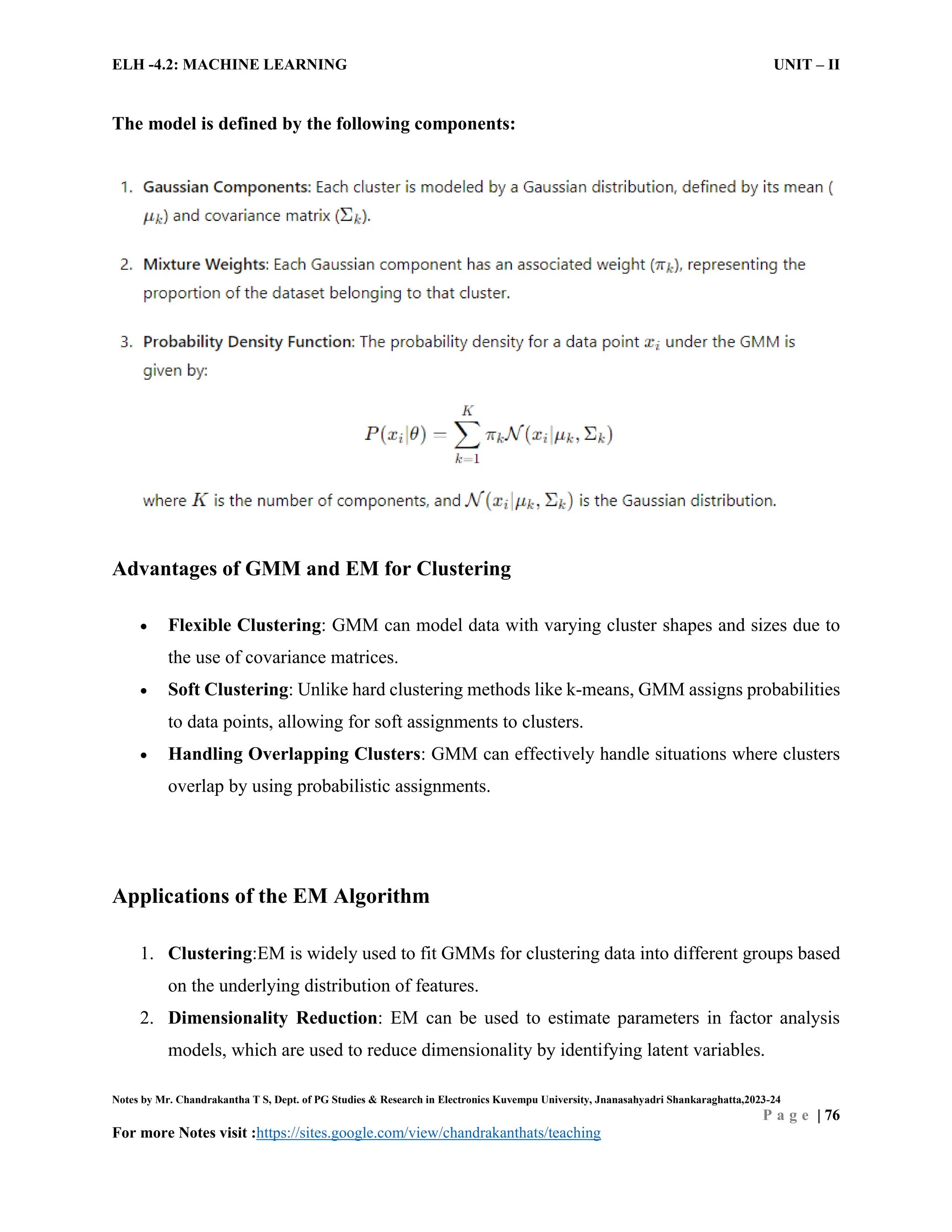 ELH -4.2: MACHINE LEARNING UNIT – II
Notes by Mr. Chandrakantha T S, Dept. of PG Studies & Research in Electronics Kuvempu University, Jnanasahyadri Shankaraghatta,2023-24
P a g e | 76
For more Notes visit :https://sites.google.com/view/chandrakanthats/teaching
The model is defined by the following components:
Advantages of GMM and EM for Clustering
 Flexible Clustering: GMM can model data with varying cluster shapes and sizes due to
the use of covariance matrices.
 Soft Clustering: Unlike hard clustering methods like k-means, GMM assigns probabilities
to data points, allowing for soft assignments to clusters.
 Handling Overlapping Clusters: GMM can effectively handle situations where clusters
overlap by using probabilistic assignments.
Applications of the EM Algorithm
1. Clustering:EM is widely used to fit GMMs for clustering data into different groups based
on the underlying distribution of features.
2. Dimensionality Reduction: EM can be used to estimate parameters in factor analysis
models, which are used to reduce dimensionality by identifying latent variables.
 