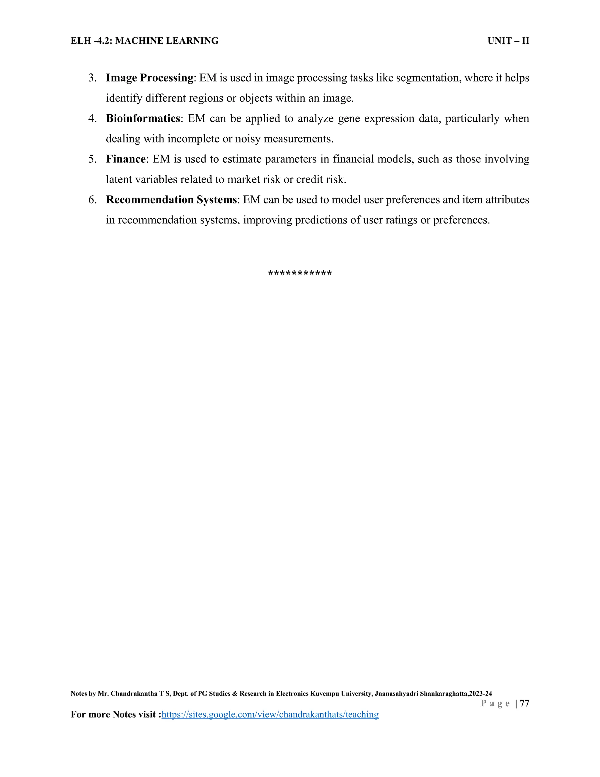 ELH -4.2: MACHINE LEARNING UNIT – II
Notes by Mr. Chandrakantha T S, Dept. of PG Studies & Research in Electronics Kuvempu University, Jnanasahyadri Shankaraghatta,2023-24
P a g e | 77
For more Notes visit :https://sites.google.com/view/chandrakanthats/teaching
3. Image Processing: EM is used in image processing tasks like segmentation, where it helps
identify different regions or objects within an image.
4. Bioinformatics: EM can be applied to analyze gene expression data, particularly when
dealing with incomplete or noisy measurements.
5. Finance: EM is used to estimate parameters in financial models, such as those involving
latent variables related to market risk or credit risk.
6. Recommendation Systems: EM can be used to model user preferences and item attributes
in recommendation systems, improving predictions of user ratings or preferences.
***********
 