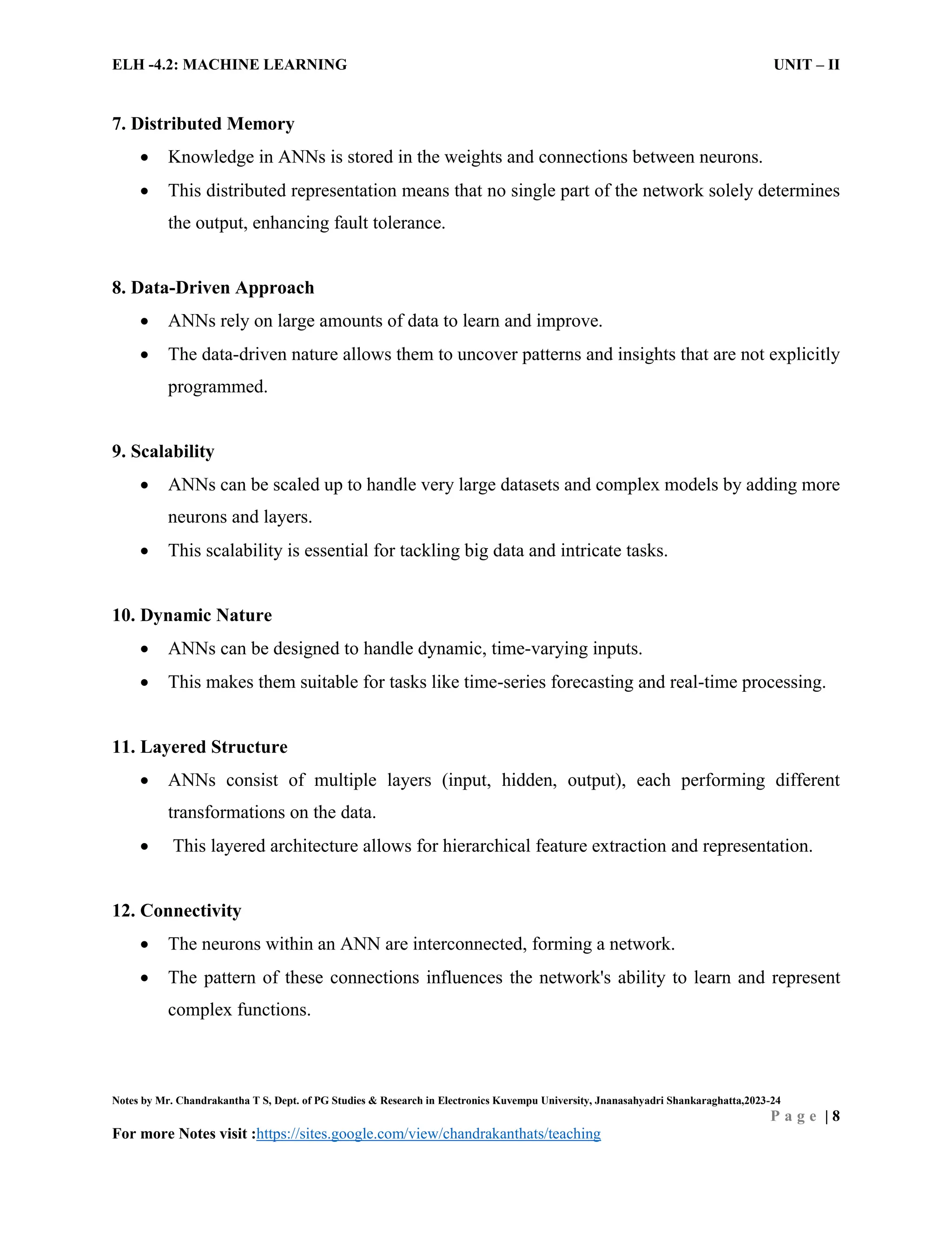 ELH -4.2: MACHINE LEARNING UNIT – II
Notes by Mr. Chandrakantha T S, Dept. of PG Studies & Research in Electronics Kuvempu University, Jnanasahyadri Shankaraghatta,2023-24
P a g e | 8
For more Notes visit :https://sites.google.com/view/chandrakanthats/teaching
7. Distributed Memory
 Knowledge in ANNs is stored in the weights and connections between neurons.
 This distributed representation means that no single part of the network solely determines
the output, enhancing fault tolerance.
8. Data-Driven Approach
 ANNs rely on large amounts of data to learn and improve.
 The data-driven nature allows them to uncover patterns and insights that are not explicitly
programmed.
9. Scalability
 ANNs can be scaled up to handle very large datasets and complex models by adding more
neurons and layers.
 This scalability is essential for tackling big data and intricate tasks.
10. Dynamic Nature
 ANNs can be designed to handle dynamic, time-varying inputs.
 This makes them suitable for tasks like time-series forecasting and real-time processing.
11. Layered Structure
 ANNs consist of multiple layers (input, hidden, output), each performing different
transformations on the data.
 This layered architecture allows for hierarchical feature extraction and representation.
12. Connectivity
 The neurons within an ANN are interconnected, forming a network.
 The pattern of these connections influences the network's ability to learn and represent
complex functions.
 