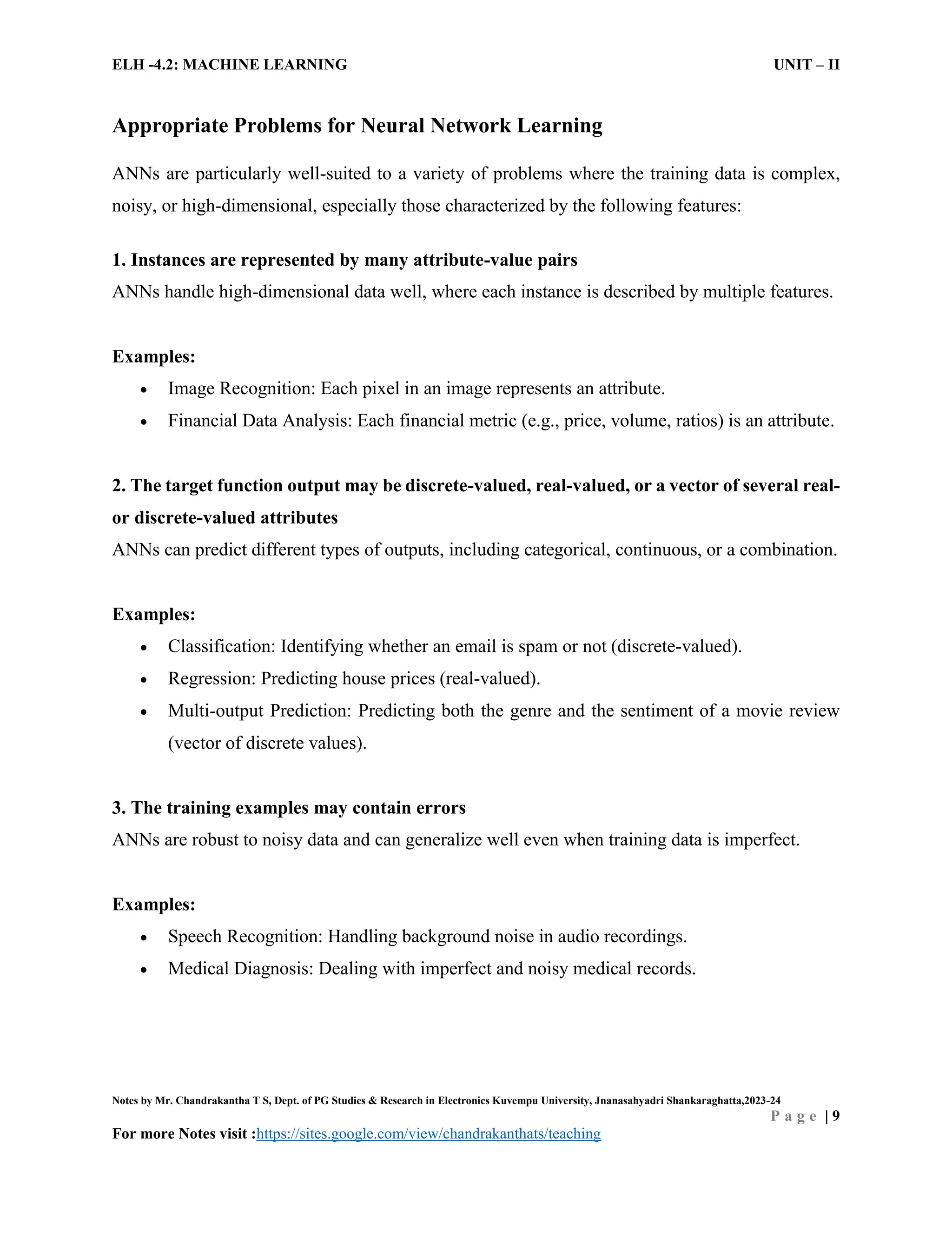 ELH -4.2: MACHINE LEARNING UNIT – II
Notes by Mr. Chandrakantha T S, Dept. of PG Studies & Research in Electronics Kuvempu University, Jnanasahyadri Shankaraghatta,2023-24
P a g e | 9
For more Notes visit :https://sites.google.com/view/chandrakanthats/teaching
Appropriate Problems for Neural Network Learning
ANNs are particularly well-suited to a variety of problems where the training data is complex,
noisy, or high-dimensional, especially those characterized by the following features:
1. Instances are represented by many attribute-value pairs
ANNs handle high-dimensional data well, where each instance is described by multiple features.
Examples:
 Image Recognition: Each pixel in an image represents an attribute.
 Financial Data Analysis: Each financial metric (e.g., price, volume, ratios) is an attribute.
2. The target function output may be discrete-valued, real-valued, or a vector of several real-
or discrete-valued attributes
ANNs can predict different types of outputs, including categorical, continuous, or a combination.
Examples:
 Classification: Identifying whether an email is spam or not (discrete-valued).
 Regression: Predicting house prices (real-valued).
 Multi-output Prediction: Predicting both the genre and the sentiment of a movie review
(vector of discrete values).
3. The training examples may contain errors
ANNs are robust to noisy data and can generalize well even when training data is imperfect.
Examples:
 Speech Recognition: Handling background noise in audio recordings.
 Medical Diagnosis: Dealing with imperfect and noisy medical records.
 