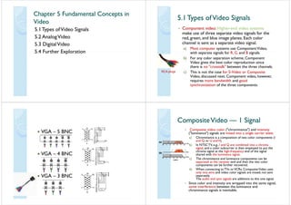 Chapter 5 Fundamental Concepts inChapter 5 Fundamental Concepts in
VideoVideo
5 1Types ofVideo Signals5.1Types ofVideo Signals
5.2 AnalogVideo
5.3 DigitalVideo
5 4 Further Exploration5.4 Further Exploration
5 1 Types ofVideo Signals5 1 Types ofVideo Signals5.1Types ofVideo Signals5.1Types ofVideo Signals
• Component video: Higher-end video systems• Component video: Higher-end video systems
make use of three separate video signals for the
red, green, and blue image planes. Each colorg g p
channel is sent as a separate video signal.
a) Most computer systems use ComponentVideo,
f Gwith separate signals for R, G, and B signals.
b) For any color separation scheme, Component
Video gives the best color reproduction sinceVideo gives the best color reproduction since
there is no "crosstalk" between the three channels.
c) This is not the case for S-Video or CompositeRCA plugs ) p
Video, discussed next. Component video, however,
requires more bandwidth and good
synchronization of the three componentssynchronization of the three components.
VGA 5 BNCVGA – 5 BNC
VGA 4 BNCVGA – 4 BNC
VGA – 3 BNCVGA – 3 BNC
CompositeVideoCompositeVideo 1 Signal1 SignalCompositeVideoCompositeVideo —— 1 Signal1 Signal
• Composite video: color ("chrominance") and intensityp ( ) y
("luminance") signals are mixed into a single carrier wave.
a) Chrominance is a composition of two color components (I
and Q, or U andV).)
b) In NTSC TV, e.g., I and Q are combined into a chroma
signal, and a color subcarrier is then employed to put the
chroma signal at the high-frequency end of the signal
h d ith th l i i lshared with the luminance signal.
c) The chrominance and luminance components can be
separated at the receiver end and then the two color
components can be further recoveredcomponents can be further recovered.
d) When connecting toTVs orVCRs, CompositeVideo uses
only one wire and video color signals are mixed, not sent
separatelyseparately.
The audio and sync signals are additions to this one signal.
• Since color and intensity are wrapped into the same signal,
some interference between the luminance andsome interference between the luminance and
chrominance signals is inevitable.
 