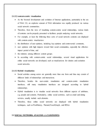2.1.5.2 content-centric visualization
 As the boosted development and evolution of Internet applications, particularly in the era
of Web 2.0, an explosive amount of Web information was rapidly produced via various
social network communities.
 Therefore, from the view of visualizing content-centric social relationships, various kinds
of contents can be properly presented to facilitate people analyzing social networks.
 For example, at least the following three sorts of social network contents can displayed
with content-centric visualization:
1. the distribution of user opinions, including key opinions and controversial comments,
2. user opinions with high impacts toward their social communities, especially the effective-
impact period of time, and
3. the relations among different content groups.
 In according with content-centric social relationships, several visual applications for
online social networks are developed, such as visualizations for citation and cocitation
social networks.
2.1.5.3 Hybrid visualization
 Social activities among actors are generally more than one form and thus may consist of
different kinds of relationships and interactions.
 Therefore, besides the user-centric visualization and content-centric visualization
interfaces, still many visualization interfaces are designed according to hybrid
relationships.
 Hybrid visualization is to visualize social networks from different aspects of attributes,
e.g. people and contents. Particularly, online social activities, such as email and dating
services, usually include such elements.
 Therefore, these online social networks are displayed with hybrid visualization
techniques, such as PostHistory, Themail,TouchGraph, and IRNet.
2.2 SOCIAL NETWORK ANALYSIS ( A TAXONOMY)
 