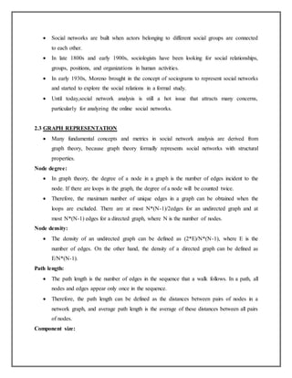  Social networks are built when actors belonging to different social groups are connected
to each other.
 In late 1800s and early 1900s, sociologists have been looking for social relationships,
groups, positions, and organizations in human activities.
 In early 1930s, Moreno brought in the concept of sociograms to represent social networks
and started to explore the social relations in a formal study.
 Until today,social network analysis is still a hot issue that attracts many concerns,
particularly for analyzing the online social networks.
2.3 GRAPH REPRESENTATION
 Many fundamental concepts and metrics in social network analysis are derived from
graph theory, because graph theory formally represents social networks with structural
properties.
Node degree:
 In graph theory, the degree of a node in a graph is the number of edges incident to the
node. If there are loops in the graph, the degree of a node will be counted twice.
 Therefore, the maximum number of unique edges in a graph can be obtained when the
loops are excluded. There are at most N*(N-1)/2edges for an undirected graph and at
most N*(N-1) edges for a directed graph, where N is the number of nodes.
Node density:
 The density of an undirected graph can be defined as (2*E)/N*(N-1), where E is the
number of edges. On the other hand, the density of a directed graph can be defined as
E/N*(N-1).
Path length:
 The path length is the number of edges in the sequence that a walk follows. In a path, all
nodes and edges appear only once in the sequence.
 Therefore, the path length can be defined as the distances between pairs of nodes in a
network graph, and average path length is the average of these distances between all pairs
of nodes.
Component size:
 