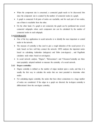  When the component size is concerned, a connected graph needs to be discovered first
since the component size is counted by the number of connected nodes in a graph.
 A graph is connected if all pairs of nodes are reachable, and for each pair of two nodes,
one of them is reachable from the other.
 On the other hand, if a graph is not connected, the graph can be partitioned into several
connected subgraphs where each component size can be calculated by the number of
connected nodes in each subgraph.
2.4 CENTRALITY
 One of the key applications in social networks is to identify the most important or central
nodes in the network.
 The measure of centrality is thus used to give a rough indication of the social power of a
node based on how well they connect the network. HITS analyzes the important nodes
based on calculating Authorities (indegrees) and Hubs (out-degrees) , and PageRank
calculates node values based on out-degrees.
 In social network analysis, “Degree”, “Betweenness”, and “Closeness”centrality are three
most popularly adopted methods to measure the centrality of a social network.
2.4.1 Degree centrality:
 Degree centrality is defined as the number of edges incident upon a node, and thus it is
usually the first way to calculate the nodes that are most potential to determine other
nodes.
 For calculating degree centrality, the nodes that have direct connections to a large number
of nodes are considered. If the edges in a graph are directed, the in-degree centrality is
differentiated from the out-degree centrality.
 