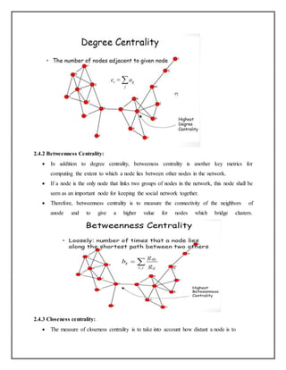 2.4.2 Betweenness Centrality:
 In addition to degree centrality, betweeness centrality is another key metrics for
computing the extent to which a node lies between other nodes in the network.
 If a node is the only node that links two groups of nodes in the network, this node shall be
seen as an important node for keeping the social network together.
 Therefore, betweenness centrality is to measure the connectivity of the neighbors of
anode and to give a higher value for nodes which bridge clusters.
2.4.3 Closeness centrality:
 The measure of closeness centrality is to take into account how distant a node is to
 