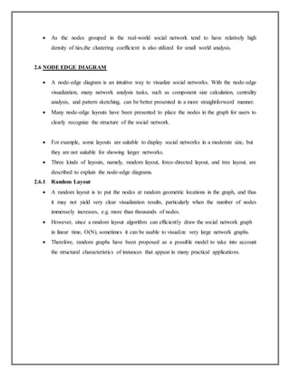  As the nodes grouped in the real-world social network tend to have relatively high
density of ties,the clustering coefficient is also utilized for small world analysis.
2.6 NODE EDGE DIAGRAM
 A node-edge diagram is an intuitive way to visualize social networks. With the node-edge
visualization, many network analysis tasks, such as component size calculation, centrality
analysis, and pattern sketching, can be better presented in a more straightforward manner.
 Many node-edge layouts have been presented to place the nodes in the graph for users to
clearly recognize the structure of the social network.
 For example, some layouts are suitable to display social networks in a moderate size, but
they are not suitable for showing larger networks.
 Three kinds of layouts, namely, random layout, force-directed layout, and tree layout, are
described to explain the node-edge diagrams.
2.6.1 Random Layout
 A random layout is to put the nodes at random geometric locations in the graph, and thus
it may not yield very clear visualization results, particularly when the number of nodes
immensely increases, e.g. more than thousands of nodes.
 However, since a random layout algorithm can efficiently draw the social network graph
in linear time, O(N), sometimes it can be usable to visualize very large network graphs.
 Therefore, random graphs have been proposed as a possible model to take into account
the structural characteristics of instances that appear in many practical applications.
 