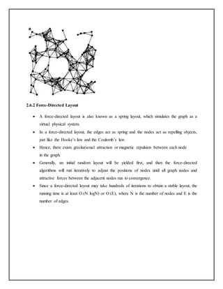 2.6.2 Force-Directed Layout
 A force-directed layout is also known as a spring layout, which simulates the graph as a
virtual physical system.
 In a force-directed layout, the edges act as spring and the nodes act as repelling objects,
just like the Hooke’s law and the Coulomb’s law.
 Hence, there exists gravitational attraction or magnetic repulsion between each node
in the graph.
 Generally, an initial random layout will be yielded first, and then the force-directed
algorithms will run iteratively to adjust the positions of nodes until all graph nodes and
attractive forces between the adjacent nodes run to convergence.
 Since a force-directed layout may take hundreds of iterations to obtain a stable layout, the
running time is at least O.(N logN) or O.(E), where N is the number of nodes and E is the
number of edges.
 