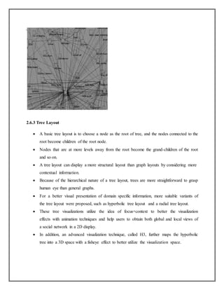 2.6.3 Tree Layout
 A basic tree layout is to choose a node as the root of tree, and the nodes connected to the
root become children of the root node.
 Nodes that are at more levels away from the root become the grand-children of the root
and so on.
 A tree layout can display a more structural layout than graph layouts by considering more
contextual information.
 Because of the hierarchical nature of a tree layout, trees are more straightforward to grasp
human eye than general graphs.
 For a better visual presentation of domain specific information, more suitable variants of
the tree layout were proposed, such as hyperbolic tree layout and a radial tree layout.
 These tree visualizations utilize the idea of focus+context to better the visualization
effects with animation techniques and help users to obtain both global and local views of
a social network in a 2D display.
 In addition, an advanced visualization technique, called H3, further maps the hyperbolic
tree into a 3D space with a fisheye effect to better utilize the visualization space.
 