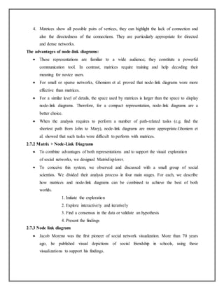 4. Matrices show all possible pairs of vertices, they can highlight the lack of connection and
also the directedness of the connections. They are particularly appropriate for directed
and dense networks.
The advantages of node-link diagrams:
 These representations are familiar to a wide audience; they constitute a powerful
communication tool. In contrast, matrices require training and help decoding their
meaning for novice users.
 For small or sparse networks, Ghoniem et al. proved that node-link diagrams were more
effective than matrices.
 For a similar level of details, the space used by matrices is larger than the space to display
node-link diagrams. Therefore, for a compact representation, node-link diagrams are a
better choice.
 When the analysis requires to perform a number of path-related tasks (e.g. find the
shortest path from John to Mary), node-link diagrams are more appropriate.Ghoniem et
al. showed that such tasks were difficult to perform with matrices.
2.7.2 Matrix + Node-Link Diagrams
 To combine advantages of both representations and to support the visual exploration
of social networks, we designed MatrixExplorer.
 To conceive this system, we observed and discussed with a small group of social
scientists. We divided their analysis process in four main stages. For each, we describe
how matrices and node-link diagrams can be combined to achieve the best of both
worlds.
1. Initiate the exploration
2. Explore interactively and iteratively
3. Find a consensus in the data or validate an hypothesis
4. Present the findings
2.7.3 Node link diagram
 Jacob Moreno was the first pioneer of social network visualization. More than 70 years
ago, he published visual depictions of social friendship in schools, using these
visualizations to support his findings.
 