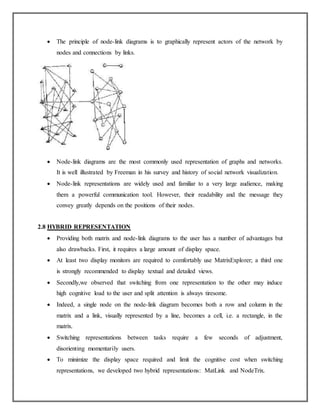  The principle of node-link diagrams is to graphically represent actors of the network by
nodes and connections by links.
 Node-link diagrams are the most commonly used representation of graphs and networks.
It is well illustrated by Freeman in his survey and history of social network visualization.
 Node-link representations are widely used and familiar to a very large audience, making
them a powerful communication tool. However, their readability and the message they
convey greatly depends on the positions of their nodes.
2.8 HYBRID REPRESENTATION
 Providing both matrix and node-link diagrams to the user has a number of advantages but
also drawbacks. First, it requires a large amount of display space.
 At least two display monitors are required to comfortably use MatrixExplorer; a third one
is strongly recommended to display textual and detailed views.
 Secondly,we observed that switching from one representation to the other may induce
high cognitive load to the user and split attention is always tiresome.
 Indeed, a single node on the node-link diagram becomes both a row and column in the
matrix and a link, visually represented by a line, becomes a cell, i.e. a rectangle, in the
matrix.
 Switching representations between tasks require a few seconds of adjustment,
disorienting momentarily users.
 To minimize the display space required and limit the cognitive cost when switching
representations, we developed two hybrid representations: MatLink and NodeTrix.
 