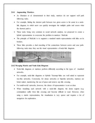 2.8.1 Augmenting Matrices
 As Ghoniem et al. demonstrated in their study, matrices do not support well path
following tasks.
 For example, finding the shortest path between two given actors is far easier in a node-
link diagram, in which users can quickly investigate the multiple paths and assess what
the shortest path is.
 These tasks being very common in social network analysis, we proposed to create a
hybrid representation to overcome the problem in matrices: MatLink
 The principle of MatLink is to augment a standard matrix representation with links on its
borders.
 These links provides a dual encoding of the connections between actors and ease path-
following tasks since they use the visual representation of node-link diagrams.
2.8.2 Merging Matrix and Node-Link Diagram
 Node-link diagrams or matrices perform differently according to the types of visualized
networks.
 For example, node-link diagrams or hybrids Treemap+links are well suited to represent
tree-like networks. Conversely, for dense networks or bipartite networks, matrices are
better suited, maximizing the use of space and remove any link crossing.
 For small-world networks, however, the choice of representation is not so clear.
 When visualizing such network with a node-link diagram, the dense regions (e.g.
communities) suffer from link crossing and become difficult to read. However, when
using a matrix representation, the visualization is very sparse and requires a lot of
navigation for exploration.
 