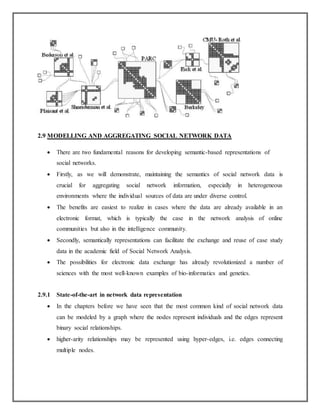 2.9 MODELLING AND AGGREGATING SOCIAL NETWORK DATA
 There are two fundamental reasons for developing semantic-based representations of
social networks.
 Firstly, as we will demonstrate, maintaining the semantics of social network data is
crucial for aggregating social network information, especially in heterogeneous
environments where the individual sources of data are under diverse control.
 The benefits are easiest to realize in cases where the data are already available in an
electronic format, which is typically the case in the network analysis of online
communities but also in the intelligence community.
 Secondly, semantically representations can facilitate the exchange and reuse of case study
data in the academic field of Social Network Analysis.
 The possibilities for electronic data exchange has already revolutionized a number of
sciences with the most well-known examples of bio-informatics and genetics.
2.9.1 State-of-the-art in network data representation
 In the chapters before we have seen that the most common kind of social network data
can be modeled by a graph where the nodes represent individuals and the edges represent
binary social relationships.
 higher-arity relationships may be represented using hyper-edges, i.e. edges connecting
multiple nodes.
 