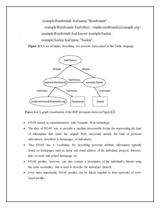 example:Rembrandt foaf:name "Rembrandt" .
example:Rembrandt foaf:mbox <mailto:rembrandt@example.org>
. example:Rembrandt foaf:knows example:Saskia .
example:Saskia foaf:name "Saskia" .
Figure 4.3 A set of triples describing two persons represented in the Turtle language.
 FOAF started as experimentation with Semantic Web technology.
 The idea of FOAF was to provide a machine processable format for representing the kind
of information that made the original Web successful, namely the kind of personal
information described in homepages of individuals.
 Thus FOAF has a vocabulary for describing personal attribute information typically
found on homepages such as name and email address of the individual, projects, interests,
links to work and school homepage etc.
 FOAF profiles, however, can also contain a description of the individual’s friends using
the same vocabulary that is used to describe the individual himself.
 Even more importantly, FOAF profiles can be linked together to form networks of web-
based profiles.
 