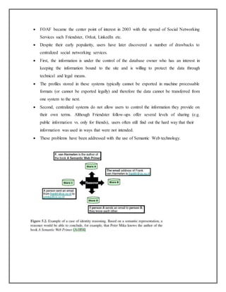  FOAF became the center point of interest in 2003 with the spread of Social Networking
Services such Friendster, Orkut, LinkedIn etc.
 Despite their early popularity, users have later discovered a number of drawbacks to
centralized social networking services.
 First, the information is under the control of the database owner who has an interest in
keeping the information bound to the site and is willing to protect the data through
technical and legal means.
 The profiles stored in these systems typically cannot be exported in machine processable
formats (or cannot be exported legally) and therefore the data cannot be transferred from
one system to the next.
 Second, centralized systems do not allow users to control the information they provide on
their own terms. Although Friendster follow-ups offer several levels of sharing (e.g.
public information vs. only for friends), users often still find out the hard way that their
information was used in ways that were not intended.
 These problems have been addressed with the use of Semantic Web technology.
 