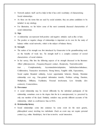  Network analysis itself can be a help in that it has a rich vocabulary of characterizing
Social relationships.
 As these are the terms that are used by social scientists, they are prime candidates to be
included in any ontology.
 For illustration, we list below some of the most commonly discussed characteristics of
social relationships.
1) Sign
 A relationship can represent both positive and negative attitudes such as like or hate.
 The positive or negative charge of relationships is important on its own for the study of
balance within social networks, which is the subject of balance theory.
2) Strength
 The notion of tie strength was first introduced by Granovetter in his groundbreaking work
on the benefits of weak ties. Tie strength itself is a complex construct of several
characteristics of social relations.
 In her survey, Hite lists the following aspects of tie strength discussed in the literature:
Affect/ philos/passions , Frequency/frequent contact , Reciprocity, Trust/enforceable
trust , Complementarity, Accommodation/adaptation, Indebtedness/imbalance,
Collaboration, Transaction investments, Strong history, Fungible skills, Expectations,
Social capital, Bounded solidarity, Lower opportunistic behavior, Density, Maximize
relationship over org., Fine-grained information transfer, Problem solving, Duration,
Multiplexity, Diffusion, Facilitation, Personal involvement, Low formality (few
contracts), Connectedness.
3) Provenance
 A social relationship may be viewed differently by the individual participants of the
relationship, sometimes even to the degree that the tie is unreciprocated, i.e. perceived by
only one member of the dyad. Similarly, outsiders may provide different accounts of the
relationship, which is a well-known bias in SNA.
4) Relationship history
 Social relationships come into existence by some event (in the most generic,
philosophical sense) involving two individuals. (Such an event may not require personal
contact (e.g. online friendships), but it has to involve social interaction.
 