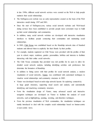 in late 1990s, different social network services were created on the Web to help people
maintain their social relationships.
 The SixDegrees.com website was an early representative created on the basis of the Web
interaction model during 1997 and 2001.
 Since the start of SixDegrees.com, various social network websites and Web-based
dating services have been established to provide people more convenient ways to build
up their social relationships and communities.
 In addition, many social network websites are developed with interactive visualization
interfaces to facilitate people connecting their communities and maintaining social
relationships.
 In 2003, Club Nexus was established based on the friendship network data of Stanford
students and allowed them to explicitly list their friends by their profiles.
 For example, students registered on Club Nexus were provided with the profiles of their
year in school, major, residence, gender, personalities, hobbies and interests to facilitate
interacting with their online social networks.
 The Club Nexus community thus provided very rich profiles for its users to allow for
detailed social network analysis, including identifying activities and preferences that
determine the formation of friendship.
 In addition to listing actors with their profiles for social network analysis, a modern
visualization of social networks, Vizster, was contributed with customized techniques to
visualize social relationships and community structures in 2005.
 Vizster was developed based on node-edge network layouts for exploring connectivity
in large graph structures, supporting visual search and analysis, and automatically
identifying and visualizing community structures.
 Form the visualization design of Vizster, many advanced search and interactive
navigation techniques are developed on Vizster to facilitate the analysis of social
networks, such as highlighting, panning, zooming, and distortion techniques.
 From the previous visualization of Web communities, the visualization techniques are
mainly introduced to deal with the complex social relationships based on human-centric
or user-centric views.
 