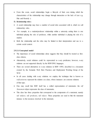  From this event, social relationships begin a lifecycle of their own during which the
characteristics of the relationship may change through interaction or the lack of (see e.g.
Hite and Hesterly ).
5) Relationship roles:
 A social relationship may have a number of social roles associated with it, which we call
relationship roles.
 For example, in a student/professor relationship within a university setting there is one
individual playing the role of professor, while another individual is playing the role of a
student.
 Both the relationship and the roles may be limited in their interpretation and use to a
certain social context.
2.9.3.1 Conceptual model
 The importance of social relationships alone suggests that they should be treated as first-
class citizens.
 Alternatively, social relations could be represented as n-ary predicates; however, n-ary
relations are not supported directly by the RDF/OWL languages.
 There are several alternatives to n-ary relations in RDF/ OWL described in a document
created by the Semantic Web Best Practices and Deployment Working Group of the
W3C.
 In all cases dealing with n-ary relations we employ the technique that is known as
reification:we represent the relation as a class, whose instances are concrete relations
of that type.
 One may recall that RDF itself has a reified representation of statements: the rdf
:Statement object represents the class of statements.
 This class has three properties that correspond to the components of a statement, namely
rdf :subject, rdf :predicate, rdf :object. These properties are used to link the statement
instance to the resources involved in the statement.
 