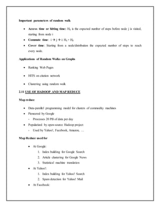 Important parameters of random walk
 Access time or hitting time: Hij is the expected number of steps before node j is visited,
starting from node i
 Commute time: i  j  i: Hij + Hji
 Cover time: Starting from a node/distribution the expected number of steps to reach
every node.
Applications of Random Walks on Graphs
 Ranking Web Pages
 HITS on citation network
 Clustering using random walk
2.11 USE OF HADOOP AND MAP REDUCE
Map reduce
 Data-parallel programming model for clusters of commodity machines
 Pioneered by Google
- Processes 20 PB of data per day
 Popularized by open-source Hadoop project
- Used by Yahoo!, Facebook, Amazon, …
Map Reduce used for
 At Google:
1. Index building for Google Search
2. Article clustering for Google News
3. Statistical machine translation
 At Yahoo!:
1. Index building for Yahoo! Search
2. Spam detection for Yahoo! Mail
 At Facebook:
 