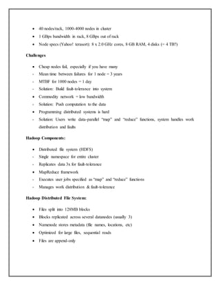  40 nodes/rack, 1000-4000 nodes in cluster
 1 GBps bandwidth in rack, 8 GBps out of rack
 Node specs (Yahoo! terasort): 8 x 2.0 GHz cores, 8 GB RAM, 4 disks (= 4 TB?)
Challenges
 Cheap nodes fail, especially if you have many
- Mean time between failures for 1 node = 3 years
- MTBF for 1000 nodes = 1 day
- Solution: Build fault-tolerance into system
 Commodity network = low bandwidth
- Solution: Push computation to the data
 Programming distributed systems is hard
- Solution: Users write data-parallel “map” and “reduce” functions, system handles work
distribution and faults
Hadoop Components:
 Distributed file system (HDFS)
- Single namespace for entire cluster
- Replicates data 3x for fault-tolerance
 MapReduce framework
- Executes user jobs specified as “map” and “reduce” functions
- Manages work distribution & fault-tolerance
Hadoop Distributed File System:
 Files split into 128MB blocks
 Blocks replicated across several datanodes (usually 3)
 Namenode stores metadata (file names, locations, etc)
 Optimized for large files, sequential reads
 Files are append-only
 