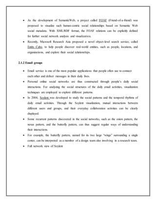  As the development of SemanticWeb, a project called FOAF (Friend-of-a-friend) was
proposed to visualize such human-centric social relationships based on Semantic Web
social metadata. With XML/RDF format, the FOAF relations can be explicitly defined
for further social network analysis and visualization.
 Recently, Microsoft Research Asia proposed a novel object-level search service, called
Entity Cube, to help people discover real-world entities, such as people, locations, and
organizations, and explore their social relationships.
2.1.2 Email groups
 Email service is one of the most popular applications that people often use to connect
each other and deliver messages in their daily lives.
 Personal online social networks are thus constructed through people’s daily social
interactions. For analyzing the social structures of the daily email activities, visualization
techniques are employed to explore different patterns.
 In 2004, Soylent was developed to study the social patterns and the temporal rhythms of
daily email activities. Through the Soylent visualization, mutual interactions between
different users and groups, and their everyday collaboration activities can be clearly
displayed.
 Some recurrent patterns discovered in the social networks, such as the onion pattern, the
nexus pattern, and the butterfly pattern, can thus suggest regular ways of understanding
their interactions.
 For example, the butterfly pattern, named for its two large “wings” surrounding a single
center, can be interpreted as a member of a design team also involving in a research team.
 Full network view of Soylent
 