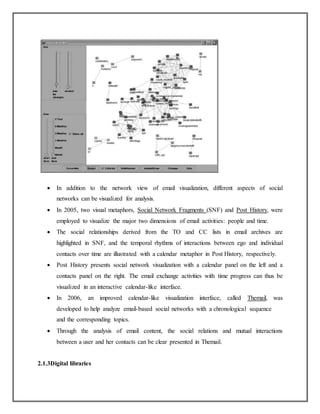  In addition to the network view of email visualization, different aspects of social
networks can be visualized for analysis.
 In 2005, two visual metaphors, Social Network Fragments (SNF) and Post History, were
employed to visualize the major two dimensions of email activities: people and time.
 The social relationships derived from the TO and CC lists in email archives are
highlighted in SNF, and the temporal rhythms of interactions between ego and individual
contacts over time are illustrated with a calendar metaphor in Post History, respectively.
 Post History presents social network visualization with a calendar panel on the left and a
contacts panel on the right. The email exchange activities with time progress can thus be
visualized in an interactive calendar-like interface.
 In 2006, an improved calendar-like visualization interface, called Themail, was
developed to help analyze email-based social networks with a chronological sequence
and the corresponding topics.
 Through the analysis of email content, the social relations and mutual interactions
between a user and her contacts can be clear presented in Themail.
2.1.3Digital libraries
 