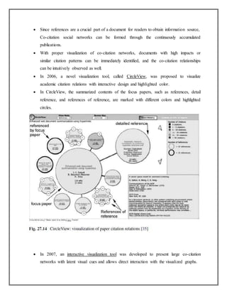  Since references are a crucial part of a document for readers to obtain information source,
Co-citation social networks can be formed through the continuously accumulated
publications.
 With proper visualization of co-citation networks, documents with high impacts or
similar citation patterns can be immediately identified, and the co-citation relationships
can be intuitively observed as well.
 In 2006, a novel visualization tool, called CircleView, was proposed to visualize
academic citation relations with interactive design and highlighted color.
 In CircleView, the summarized contents of the focus papers, such as references, detail
reference, and references of reference, are marked with different colors and highlighted
circles.
 In 2007, an interactive visualization tool was developed to present large co-citation
networks with latent visual cues and allows direct interaction with the visualized graphs.
 