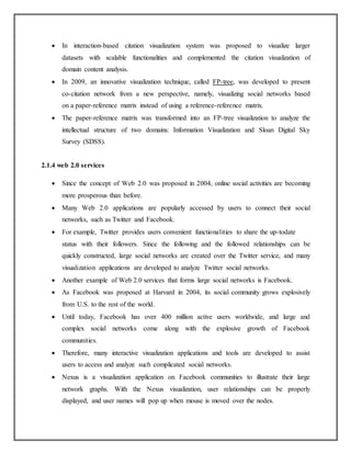  In interaction-based citation visualization system was proposed to visualize larger
datasets with scalable functionalities and complemented the citation visualization of
domain content analysis.
 In 2009, an innovative visualization technique, called FP-tree, was developed to present
co-citation network from a new perspective, namely, visualizing social networks based
on a paper-reference matrix instead of using a reference-reference matrix.
 The paper-reference matrix was transformed into an FP-tree visualization to analyze the
intellectual structure of two domains: Information Visualization and Sloan Digital Sky
Survey (SDSS).
2.1.4 web 2.0 services
 Since the concept of Web 2.0 was proposed in 2004, online social activities are becoming
more prosperous than before.
 Many Web 2.0 applications are popularly accessed by users to connect their social
networks, such as Twitter and Facebook.
 For example, Twitter provides users convenient functionalities to share the up-todate
status with their followers. Since the following and the followed relationships can be
quickly constructed, large social networks are created over the Twitter service, and many
visualization applications are developed to analyze Twitter social networks.
 Another example of Web 2.0 services that forms large social networks is Facebook.
 As Facebook was proposed at Harvard in 2004, its social community grows explosively
from U.S. to the rest of the world.
 Until today, Facebook has over 400 million active users worldwide, and large and
complex social networks come along with the explosive growth of Facebook
communities.
 Therefore, many interactive visualization applications and tools are developed to assist
users to access and analyze such complicated social networks.
 Nexus is a visualization application on Facebook communities to illustrate their large
network graphs. With the Nexus visualization, user relationships can be properly
displayed, and user names will pop up when mouse is moved over the nodes.
 