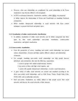  However, when user relationships are complicated, the social relationships in the Nexus
visualization may become difficult to be recognized.
 In 2010, an advanced interactive visualization interface, called IRNet, was proposed
to further improve the shortcomings of Nexus and TouchGraph on visualizing Facebook
communities.
 IRNet visualizes interpersonal relationships in social networks with focus context
techniques to present both local and global views.
2.1.5 visualization of online social networks classification
 In addition, visualization of online social networks can be further categorized into three
types by their social relationships: user-centric visualization, content-centric
visualization, and hybrid visualization.
2.1.5.1user-centric visualization
 From the perspective of actors, visualizing user-centric social relationships can present
various characteristics of actors and helps explore different subjects and relationships
of interests.
 For example, visualizing user-centric social relationships can help people discover
individuals and communities that meet the following expectations:
1. actors or groups with similar/complementary features,
2. key actors or those with high social impacts, and
3. actors with popular interpersonal relationships or active social interactions.
 A great variety of online social networks are created and visualized according to the
above user-centric social relationships, such as Club Nexus, Vizster, People Entity Cube,
FOAF, SNF, and co-authorship networks.
 Such user-centric visualizations are widely utilized to help people access their social
networks and discover the social networks of their interests.
 
