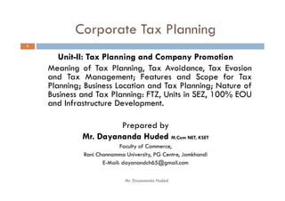 Corporate Tax Planning
Unit-II: Tax Planning and Company Promotion
Meaning of Tax Planning, Tax Avoidance, Tax Evasion
and Tax Management; Features and Scope for Tax
Planning; Business Location and Tax Planning; Nature of
Business and Tax Planning: FTZ, Units in SEZ, 100% EOU
and Infrastructure Development.
1
and Infrastructure Development.
Prepared by
Mr. Dayananda Huded M.Com NET, KSET
Faculty of Commerce,
Rani Channamma University, PG Centre, Jamkhandi
E-Mail: dayanandch65@gmail.com
Mr. Dayananda Huded
 
