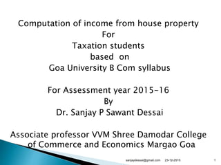 Computation of income from house property
For
Taxation students
based on
Goa University B Com syllabus
For Assessment year 2015-16
By
Dr. Sanjay P Sawant Dessai
Associate professor VVM Shree Damodar College
of Commerce and Economics Margao Goa
23-12-2015 1sanjaydessai@gmail.com
 