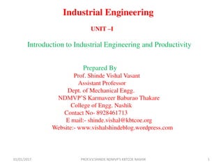 Industrial Engineering
UNIT –I
Introduction to Industrial Engineering and Productivity
Prepared By
Prof. Shinde Vishal Vasant
Assistant Professor
Dept. of Mechanical Engg.
NDMVP’S Karmaveer Baburao Thakare
College of Engg. Nashik
Contact No- 8928461713
E mail:- shinde.vishal@kbtcoe.org
Website:- www.vishalshindeblog.wordpress.com
01/01/2017 PROF.V.V.SHINDE NDMVP'S KBTCOE NASHIK 1
 