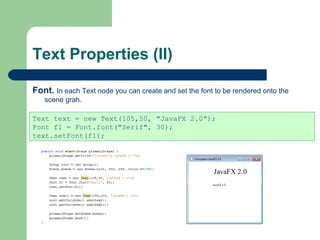 Text Properties (II)
Font. In each Text node you can create and set the font to be rendered onto the
scene grah.
Text text = new Text(105,50, "JavaFX 2.0");
Font f1 = Font.font("Serif", 30);
text.setFont(f1);
 