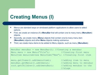 Creating Menus (I)
 Menus are standard ways on windowed platform applications to allow users to select
options.
 First, we create an instance of a MenuBar that will contain one to many menu (MenuItem)
objects.
 Secondly, we create menu (Menu) objects that contain one-to-many menu item
(MenuItem) objects and other Menu objects making submenus.
 Third, we create menu items to be added to Menu objects, such as menu (MenuItem).
MenuBar menuBar = new MenuBar(); //Creating a menubar
Menu menu = new Menu(“File”); //Creating first menu
MenuItem menuitem=new MenuItem(“New”); //Creating first item
menu.getItems().add(menuitem); //adding item to menu
menuBar.getMenus().add(menu); //adding menu to menubar
root.getChildren().add(menuBar); //adding menubar to the
//stage
 