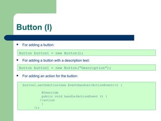 Button (I)
 For adding a button:
 For adding a button with a description text:
 For adding an action for the button:
Button button1 = new Button();
Button button1 = new Button(“Description”);
button1.setOnAction(new EventHandler<ActionEvent>() {
@Override
public void handle(ActionEvent t) {
//action
}
});
 