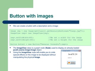 Button with images
 We can create a button with a description and a image:
 The ImageView class is a graph node (Node) used to display an already loaded
javafx.scene.image.Image object.
 Using the ImageView node will enable you to crete
special effects on the image to be displayed without
manipulating the physical Image.
Image img = new Image(getClass().getResourceAsStream("fuego.jpg"));
ImageView imgv= new ImageView(img);
imgv.setFitWidth(40); //We set a width for the image
imgv.setFitHeight(40); //We set a height for the image
Button boton1 = new Button("Generar Incendio",imgv);
 