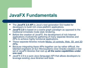 JavaFX Fundamentals
 The JavaFX 2.0 API is Java’s next generation GUI toolkit for
developers to build rich cross-platform applications.
 JavaFX 2.0 is based on a scene graph paradigm as opposed to the
traditional inmediate mode style rendering.
 Before the creation of JavaFX, the development of rich Internet
applications involved the gathering of many separate libraries and
APIs to achieve highly functional applications.
 These separate libraries include Media, UI controls, Web, 3D, and 2D
APIs.
 Because integrating these APIs together can be rather difficult, the
talented engineers at Sun Microsystems (now Oracle) created a new
set of JavaFX libraries that rool up all the same capabilities under
one roof.
 JavaFX 2.0 is a pure Java (language) API that allows developers to
leverage existing Java libraries and tools.
 