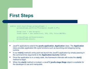 First Steps
 JavaFX applications extend the javafx.application..Application class. The Application
class provides application life cycle functions such as launching and stopping during
runtime.
 In our main() method’s entry point we launch the JavaFX application by simply passing in
the command line arguments to the Application.launch() method.
 Once the application is in a ready state, the framework internals will invoke the start()
method to begin.
 When the start() method is invoked, a JavaFX javafx.stage.Stage object is available for
the developer to use and manipulate.
public void start(Stage primaryStage) {
primaryStage.setTitle("Conceptos JavaFX 2.0");
Group root = new Group();
Scene scene = new Scene(root, 300, 250, Color.WHITE);
primaryStage.setScene(scene);
primaryStage.show();
}
 